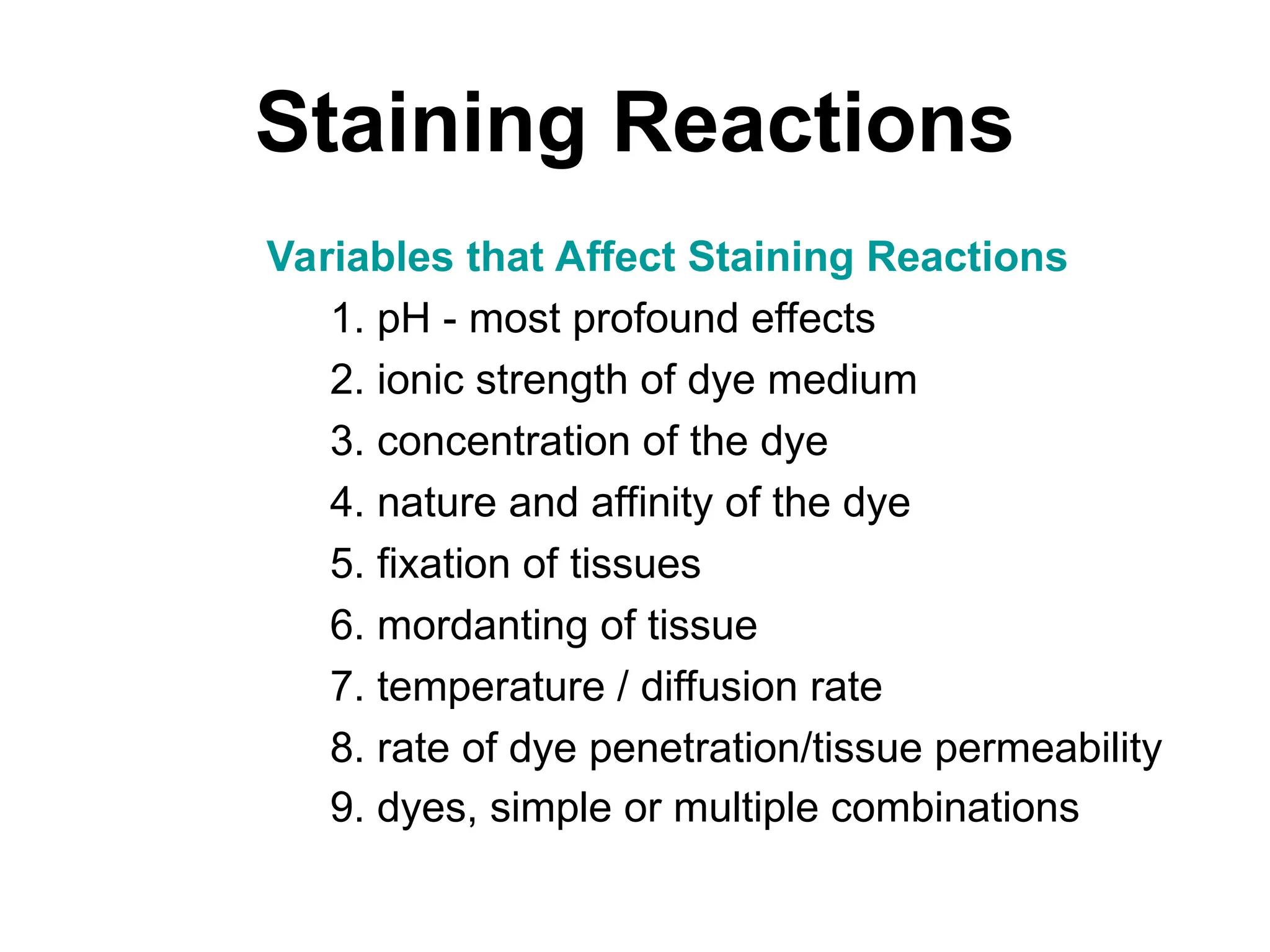 Staining Reactions
Variables that Affect Staining Reactions
1. pH - most profound effects
2. ionic strength of dye medium
3. concentration of the dye
4. nature and affinity of the dye
5. fixation of tissues
6. mordanting of tissue
7. temperature / diffusion rate
8. rate of dye penetration/tissue permeability
9. dyes, simple or multiple combinations
 