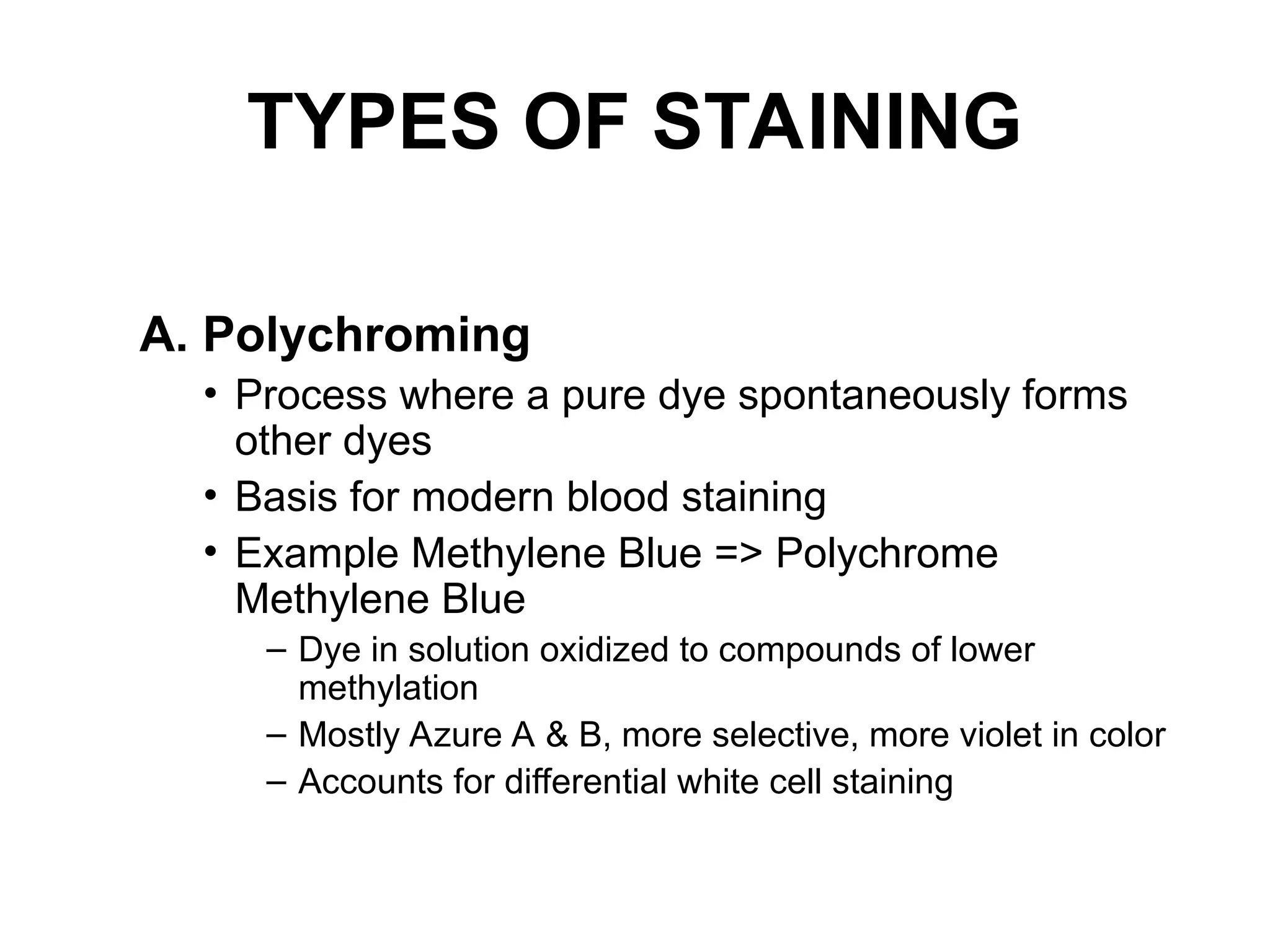 TYPES OF STAINING
A. Polychroming
• Process where a pure dye spontaneously forms
other dyes
• Basis for modern blood staining
• Example Methylene Blue => Polychrome
Methylene Blue
– Dye in solution oxidized to compounds of lower
methylation
– Mostly Azure A & B, more selective, more violet in color
– Accounts for differential white cell staining
 