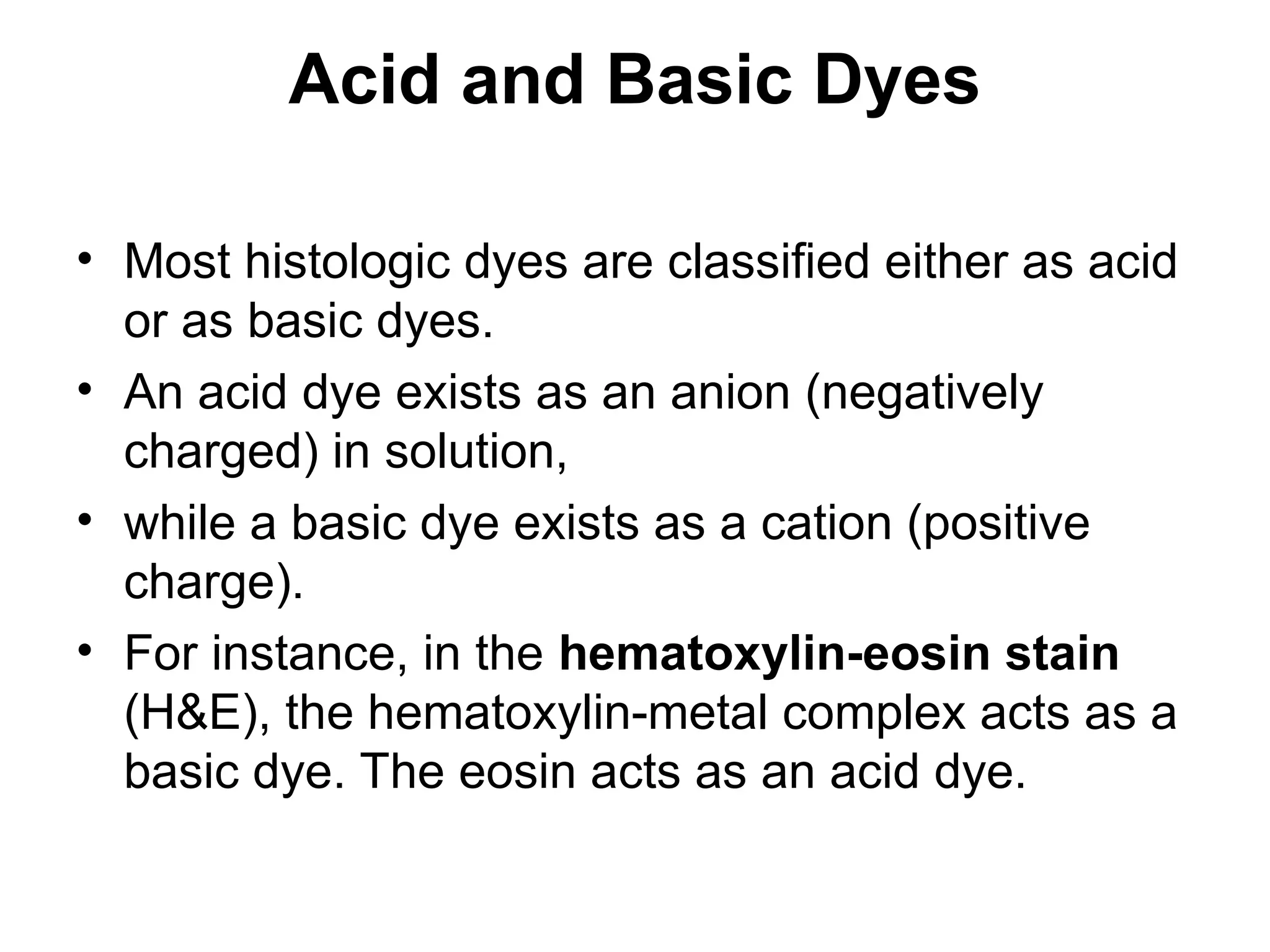 Acid and Basic Dyes
• Most histologic dyes are classified either as acid
or as basic dyes.
• An acid dye exists as an anion (negatively
charged) in solution,
• while a basic dye exists as a cation (positive
charge).
• For instance, in the hematoxylin-eosin stain
(H&E), the hematoxylin-metal complex acts as a
basic dye. The eosin acts as an acid dye.
 