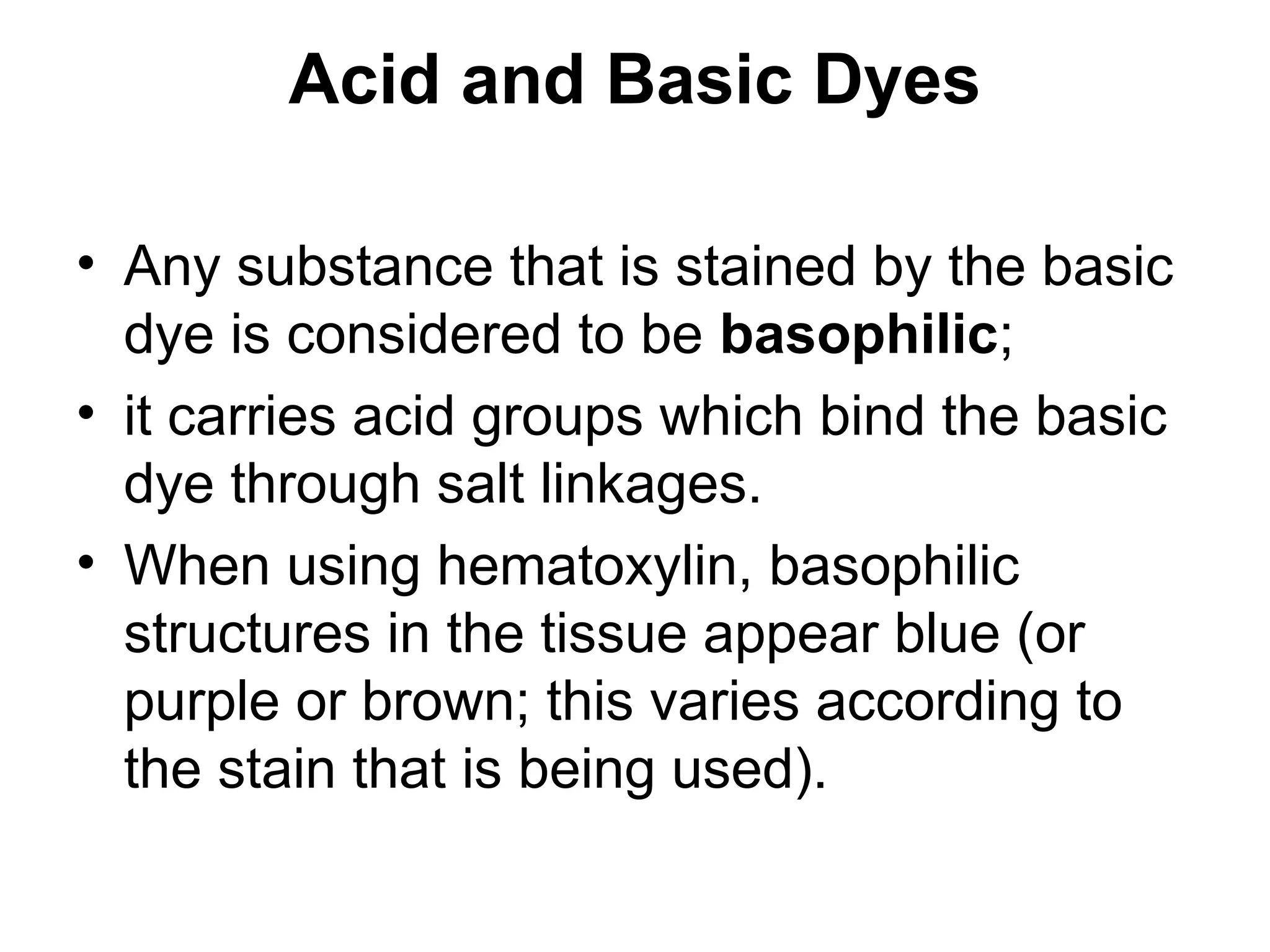 Acid and Basic Dyes
• Any substance that is stained by the basic
dye is considered to be basophilic;
• it carries acid groups which bind the basic
dye through salt linkages.
• When using hematoxylin, basophilic
structures in the tissue appear blue (or
purple or brown; this varies according to
the stain that is being used).
 