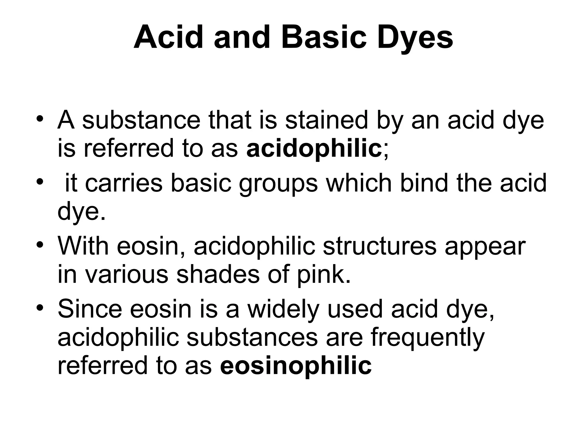 Acid and Basic Dyes
• A substance that is stained by an acid dye
is referred to as acidophilic;
• it carries basic groups which bind the acid
dye.
• With eosin, acidophilic structures appear
in various shades of pink.
• Since eosin is a widely used acid dye,
acidophilic substances are frequently
referred to as eosinophilic
 