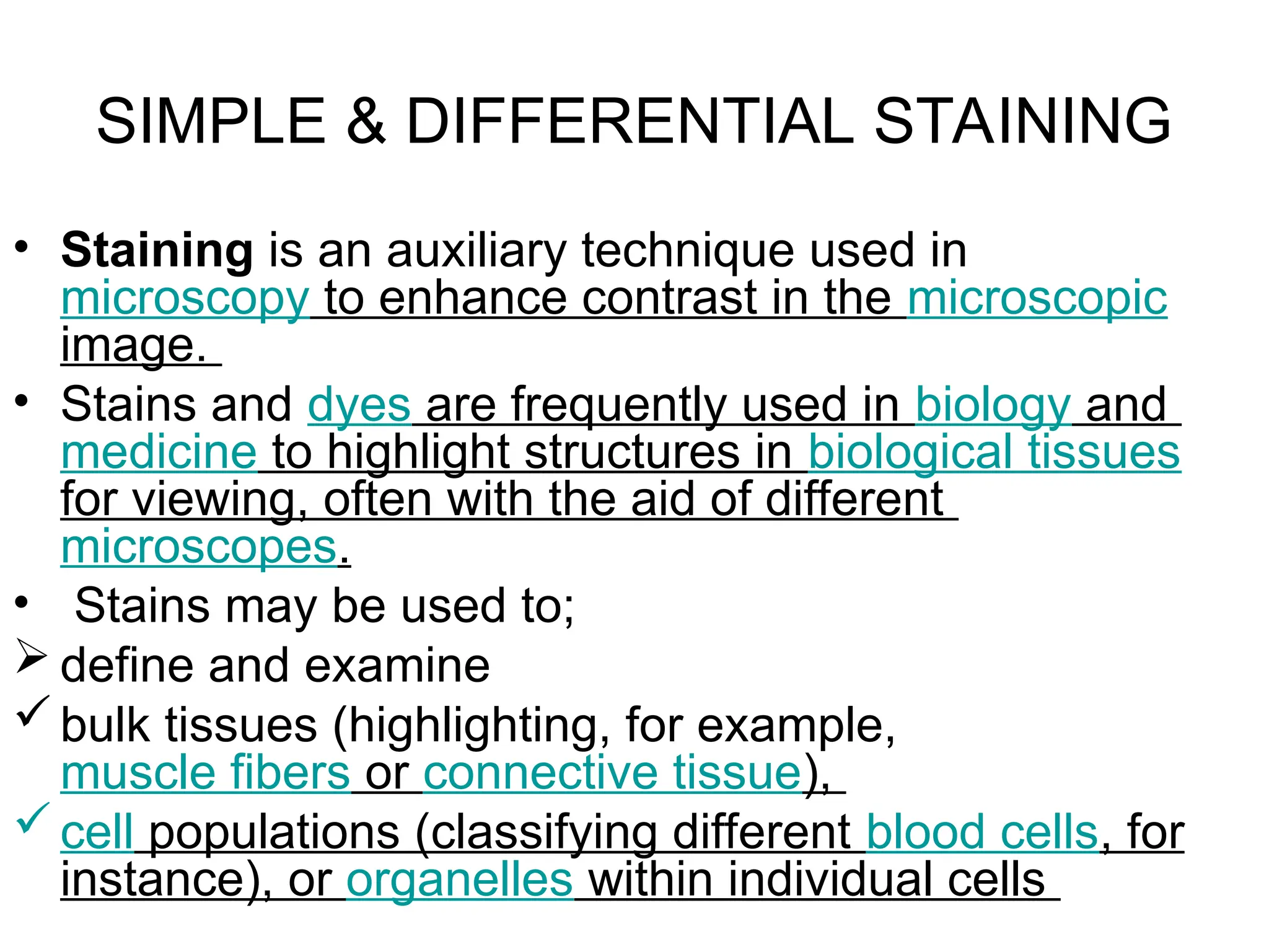 SIMPLE & DIFFERENTIAL STAINING
• Staining is an auxiliary technique used in
microscopy to enhance contrast in the microscopic
image.
• Stains and dyes are frequently used in biology and
medicine to highlight structures in biological tissues
for viewing, often with the aid of different
microscopes.
• Stains may be used to;
 define and examine
bulk tissues (highlighting, for example,
muscle fibers or connective tissue),
cell populations (classifying different blood cells, for
instance), or organelles within individual cells
 