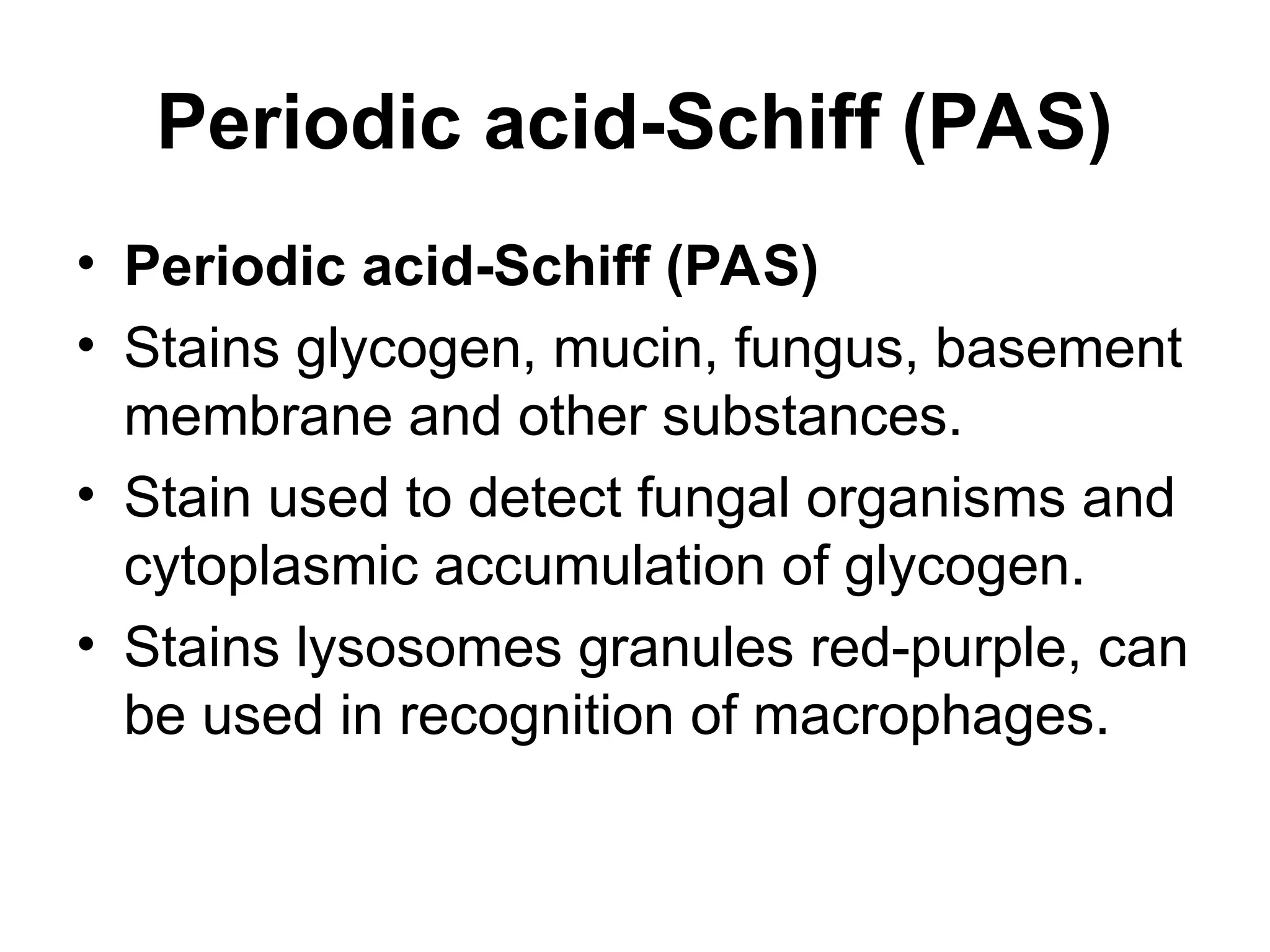 Periodic acid-Schiff (PAS)
• Periodic acid-Schiff (PAS)
• Stains glycogen, mucin, fungus, basement
membrane and other substances.
• Stain used to detect fungal organisms and
cytoplasmic accumulation of glycogen.
• Stains lysosomes granules red-purple, can
be used in recognition of macrophages.
 