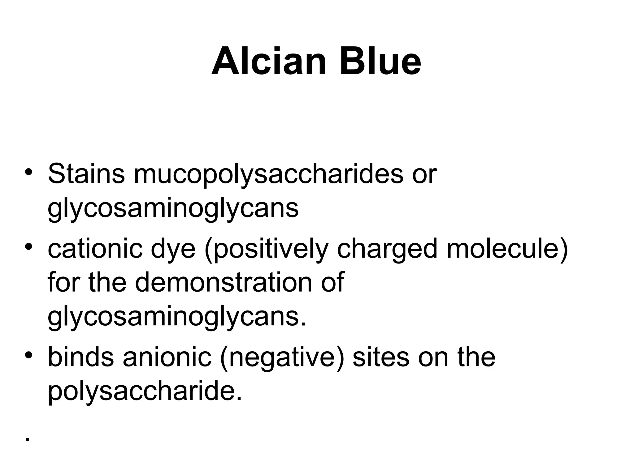 Alcian Blue
• Stains mucopolysaccharides or
glycosaminoglycans
• cationic dye (positively charged molecule)
for the demonstration of
glycosaminoglycans.
• binds anionic (negative) sites on the
polysaccharide.
.
 