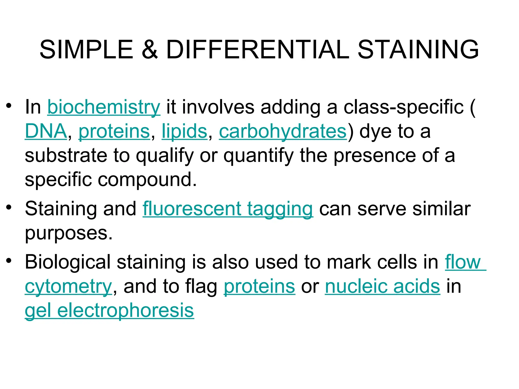 SIMPLE & DIFFERENTIAL STAINING
• In biochemistry it involves adding a class-specific (
DNA, proteins, lipids, carbohydrates) dye to a
substrate to qualify or quantify the presence of a
specific compound.
• Staining and fluorescent tagging can serve similar
purposes.
• Biological staining is also used to mark cells in flow
cytometry, and to flag proteins or nucleic acids in
gel electrophoresis
 