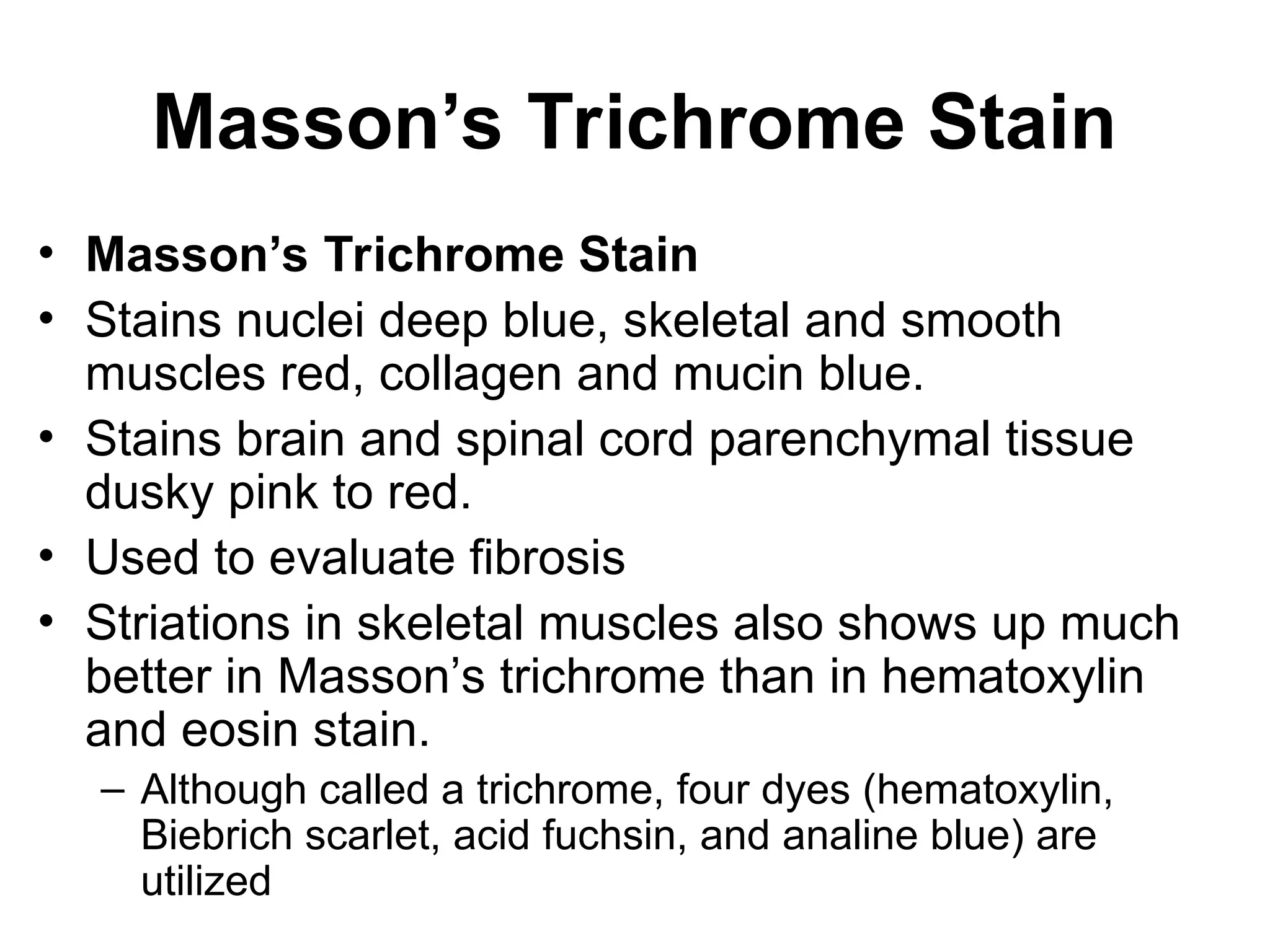 Masson’s Trichrome Stain
• Masson’s Trichrome Stain
• Stains nuclei deep blue, skeletal and smooth
muscles red, collagen and mucin blue.
• Stains brain and spinal cord parenchymal tissue
dusky pink to red.
• Used to evaluate fibrosis
• Striations in skeletal muscles also shows up much
better in Masson’s trichrome than in hematoxylin
and eosin stain.
– Although called a trichrome, four dyes (hematoxylin,
Biebrich scarlet, acid fuchsin, and analine blue) are
utilized
 