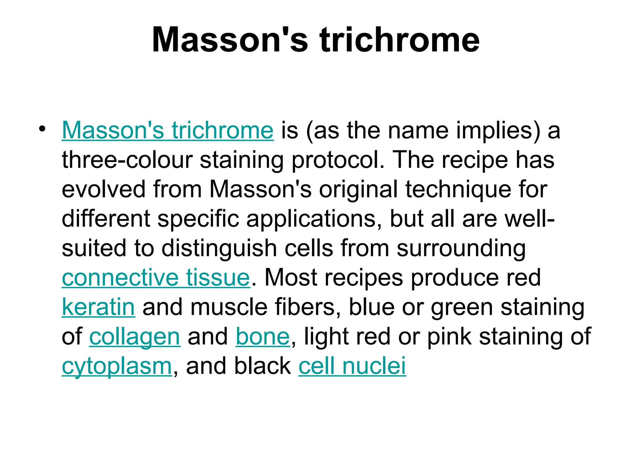 Masson's trichrome
• Masson's trichrome is (as the name implies) a
three-colour staining protocol. The recipe has
evolved from Masson's original technique for
different specific applications, but all are well-
suited to distinguish cells from surrounding
connective tissue. Most recipes produce red
keratin and muscle fibers, blue or green staining
of collagen and bone, light red or pink staining of
cytoplasm, and black cell nuclei
 