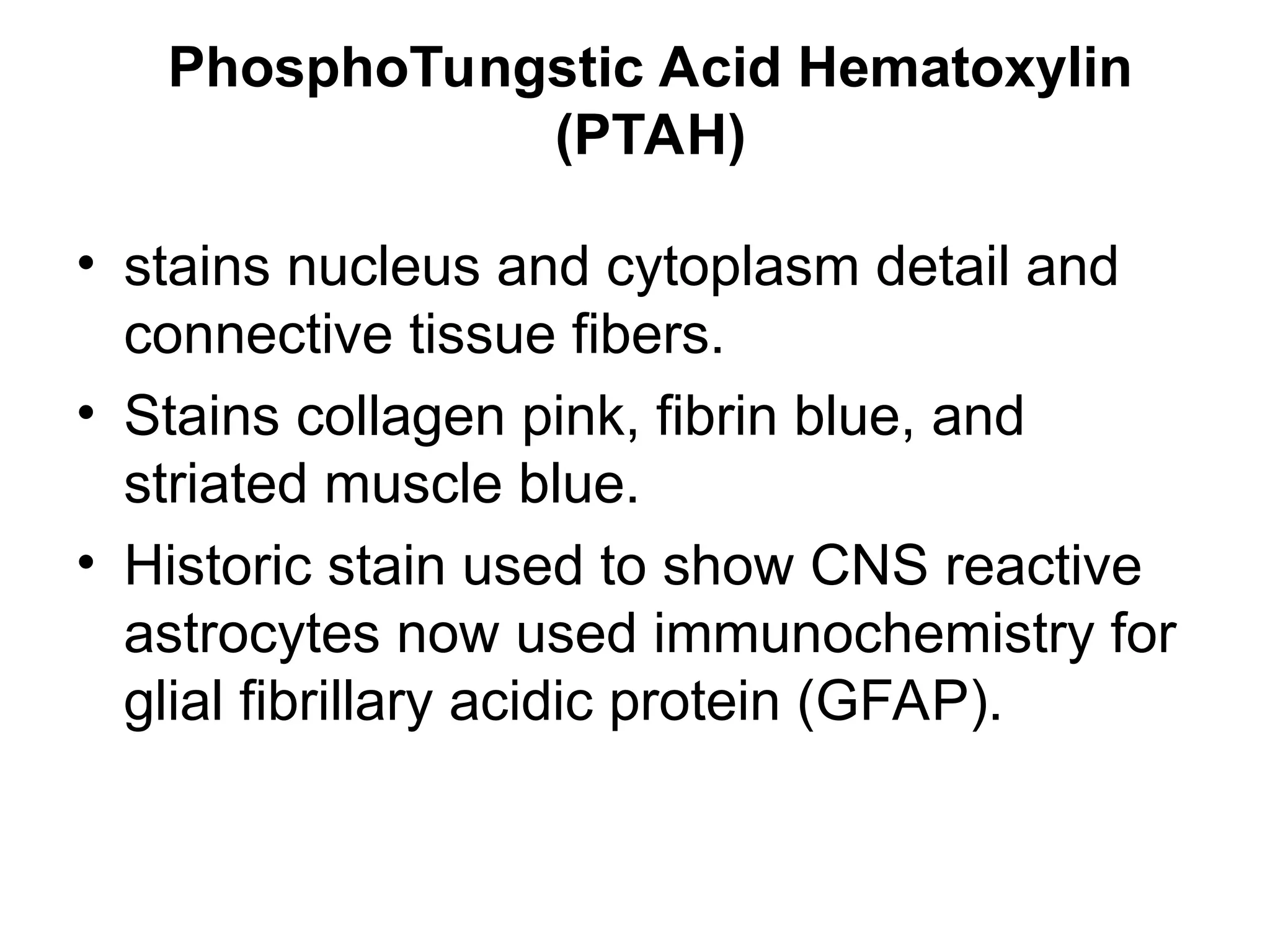 PhosphoTungstic Acid Hematoxylin
(PTAH)
• stains nucleus and cytoplasm detail and
connective tissue fibers.
• Stains collagen pink, fibrin blue, and
striated muscle blue.
• Historic stain used to show CNS reactive
astrocytes now used immunochemistry for
glial fibrillary acidic protein (GFAP).
 