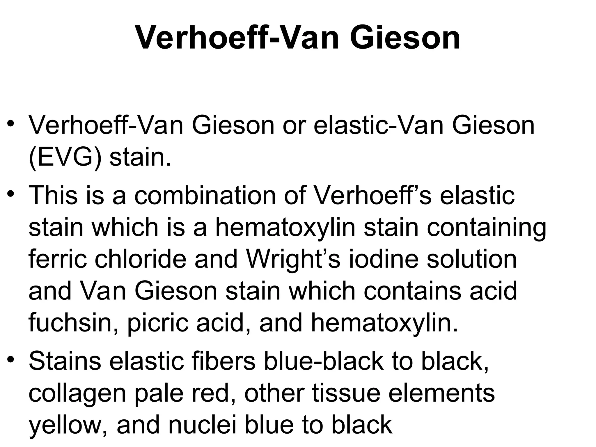 Verhoeff-Van Gieson
• Verhoeff-Van Gieson or elastic-Van Gieson
(EVG) stain.
• This is a combination of Verhoeff’s elastic
stain which is a hematoxylin stain containing
ferric chloride and Wright’s iodine solution
and Van Gieson stain which contains acid
fuchsin, picric acid, and hematoxylin.
• Stains elastic fibers blue-black to black,
collagen pale red, other tissue elements
yellow, and nuclei blue to black
 