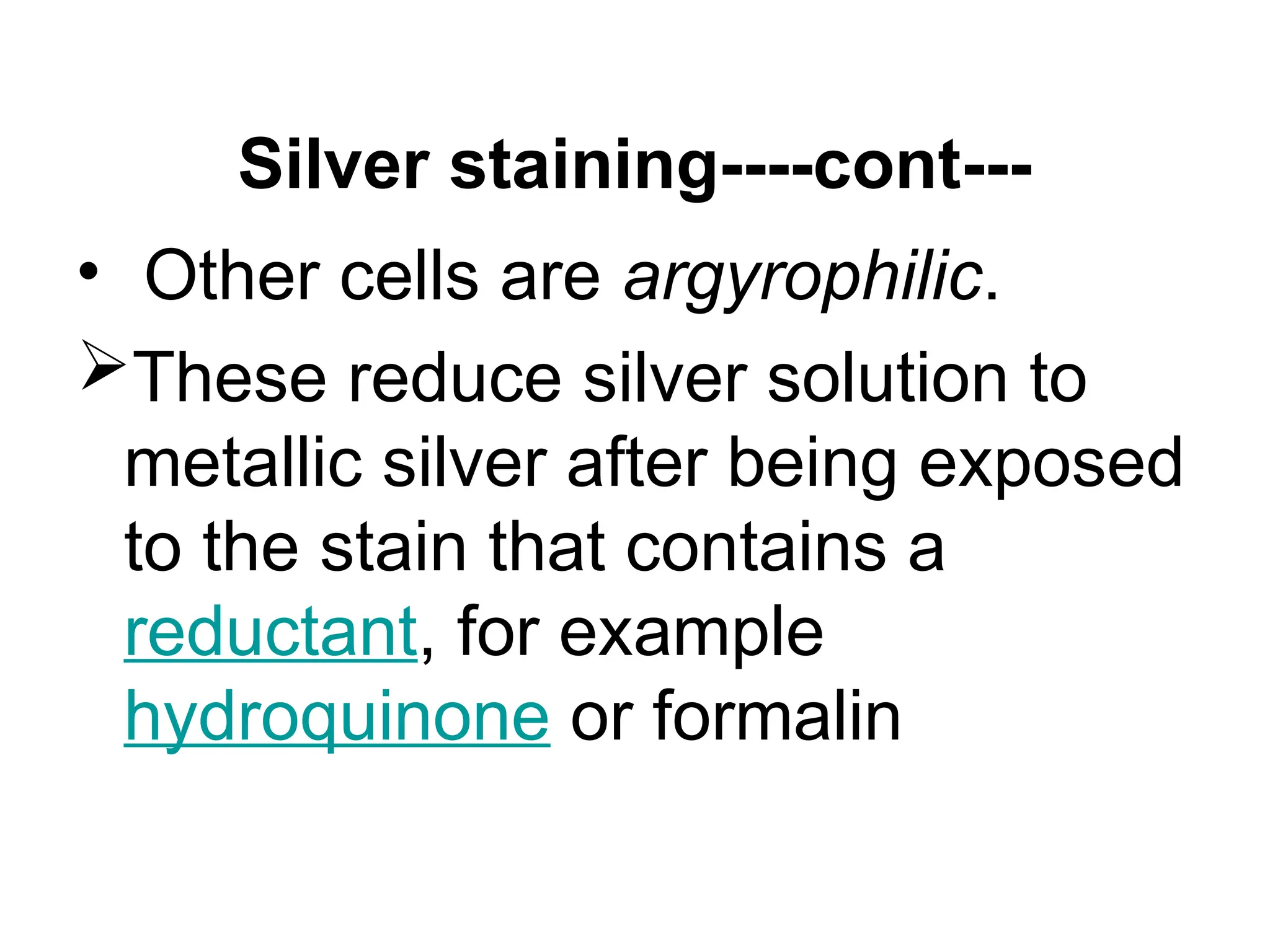 Silver staining----cont---
• Other cells are argyrophilic.
These reduce silver solution to
metallic silver after being exposed
to the stain that contains a
reductant, for example
hydroquinone or formalin
 