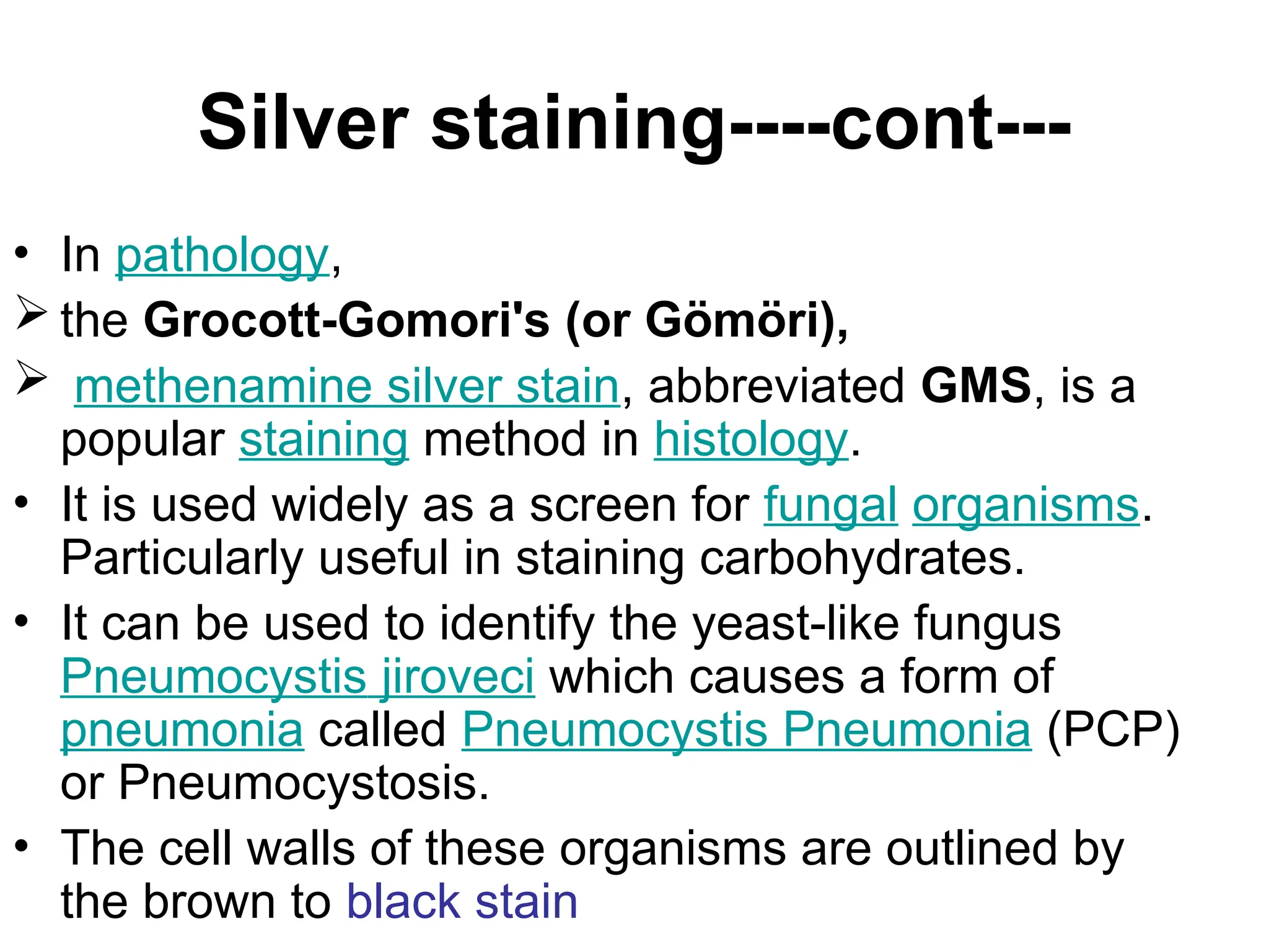 Silver staining----cont---
• In pathology,
 the Grocott-Gomori's (or Gömöri),
 methenamine silver stain, abbreviated GMS, is a
popular staining method in histology.
• It is used widely as a screen for fungal organisms.
Particularly useful in staining carbohydrates.
• It can be used to identify the yeast-like fungus
Pneumocystis jiroveci which causes a form of
pneumonia called Pneumocystis Pneumonia (PCP)
or Pneumocystosis.
• The cell walls of these organisms are outlined by
the brown to black stain
 