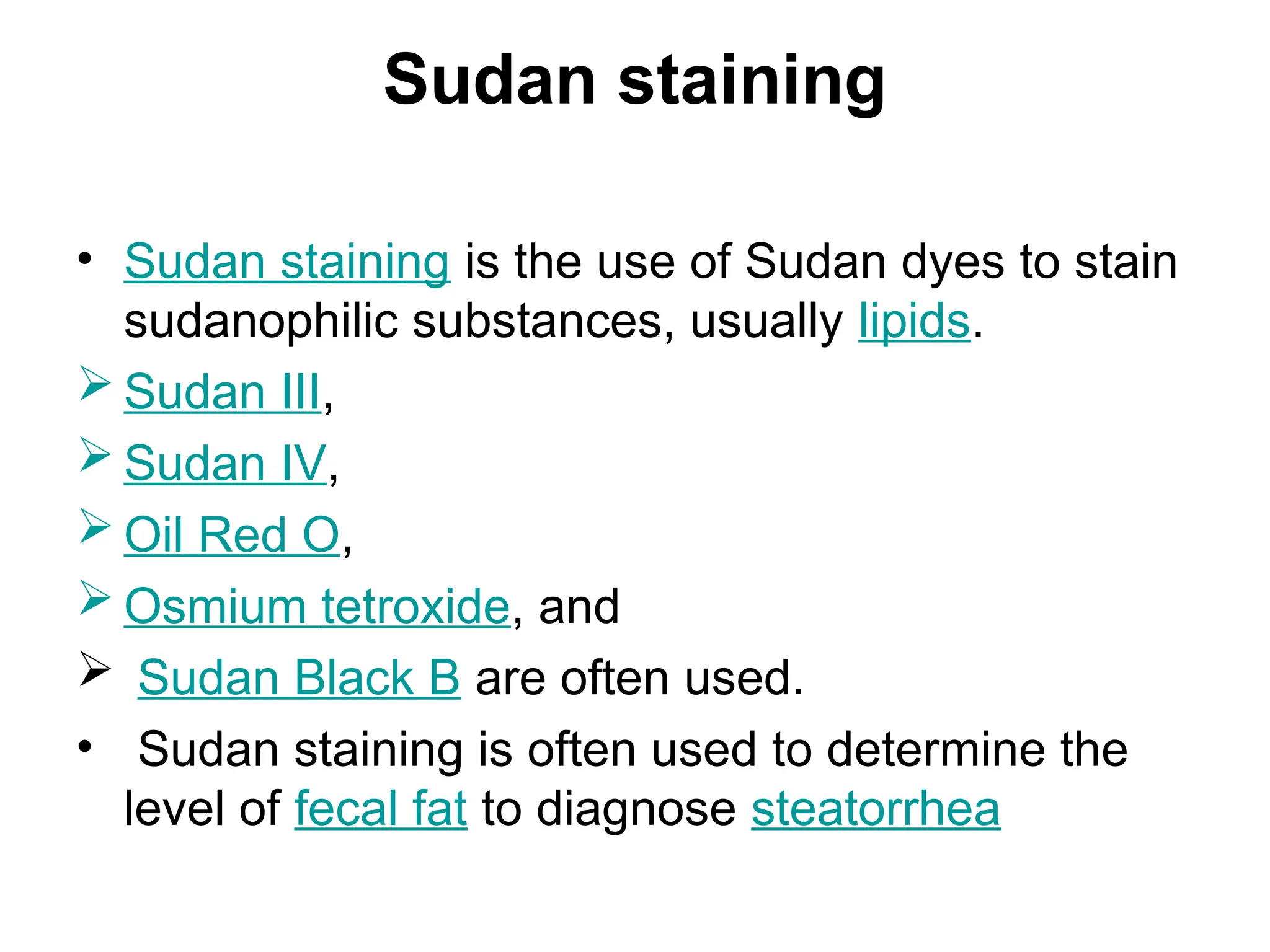 Sudan staining
• Sudan staining is the use of Sudan dyes to stain
sudanophilic substances, usually lipids.
 Sudan III,
 Sudan IV,
 Oil Red O,
 Osmium tetroxide, and
 Sudan Black B are often used.
• Sudan staining is often used to determine the
level of fecal fat to diagnose steatorrhea
 