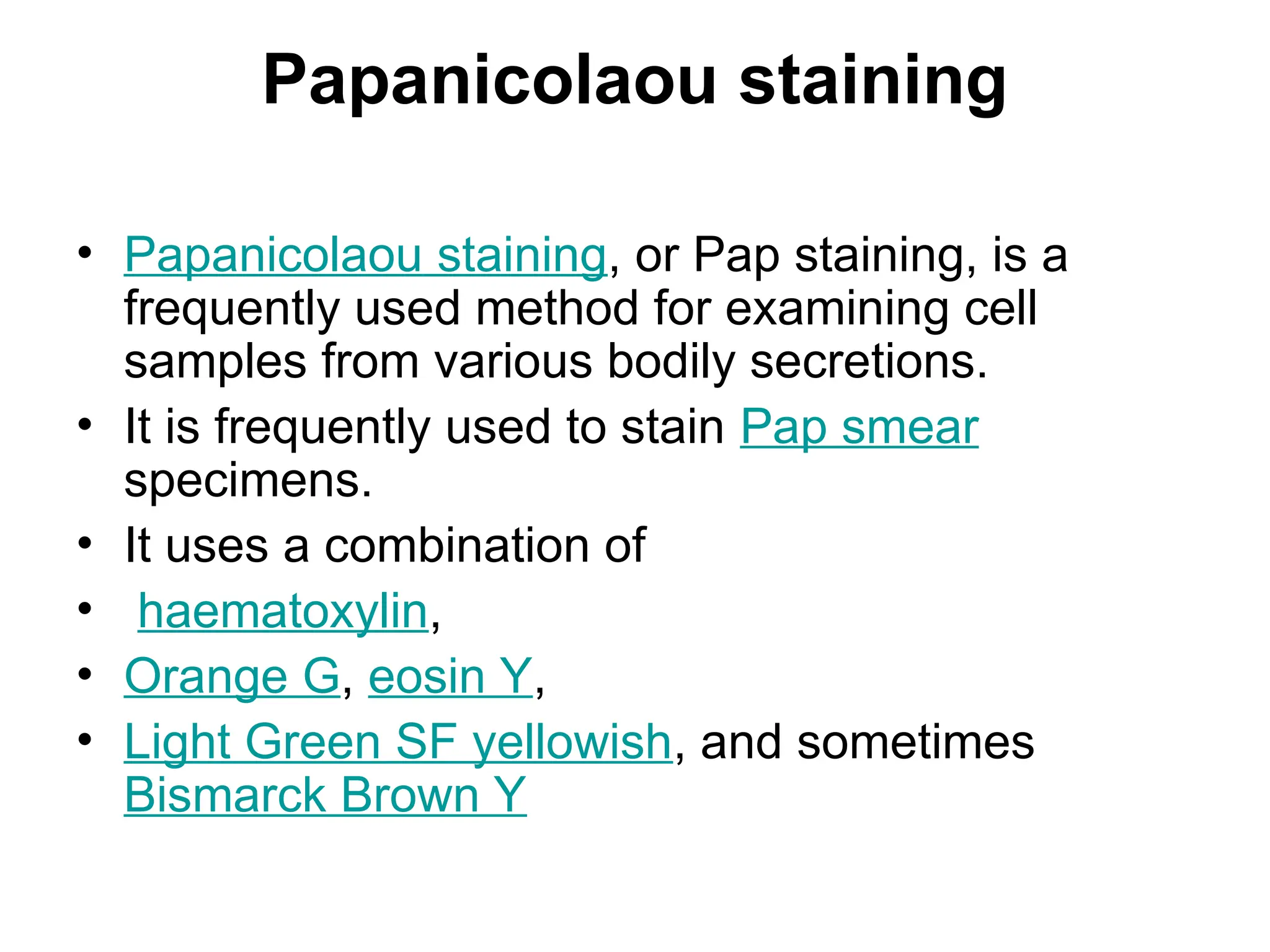 Papanicolaou staining
• Papanicolaou staining, or Pap staining, is a
frequently used method for examining cell
samples from various bodily secretions.
• It is frequently used to stain Pap smear
specimens.
• It uses a combination of
• haematoxylin,
• Orange G, eosin Y,
• Light Green SF yellowish, and sometimes
Bismarck Brown Y
 