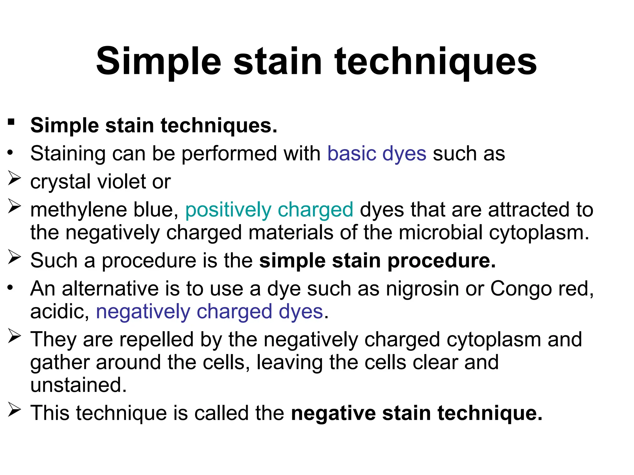 Simple stain techniques
 Simple stain techniques.
• Staining can be performed with basic dyes such as
 crystal violet or
 methylene blue, positively charged dyes that are attracted to
the negatively charged materials of the microbial cytoplasm.
 Such a procedure is the simple stain procedure.
• An alternative is to use a dye such as nigrosin or Congo red,
acidic, negatively charged dyes.
 They are repelled by the negatively charged cytoplasm and
gather around the cells, leaving the cells clear and
unstained.
 This technique is called the negative stain technique.
 