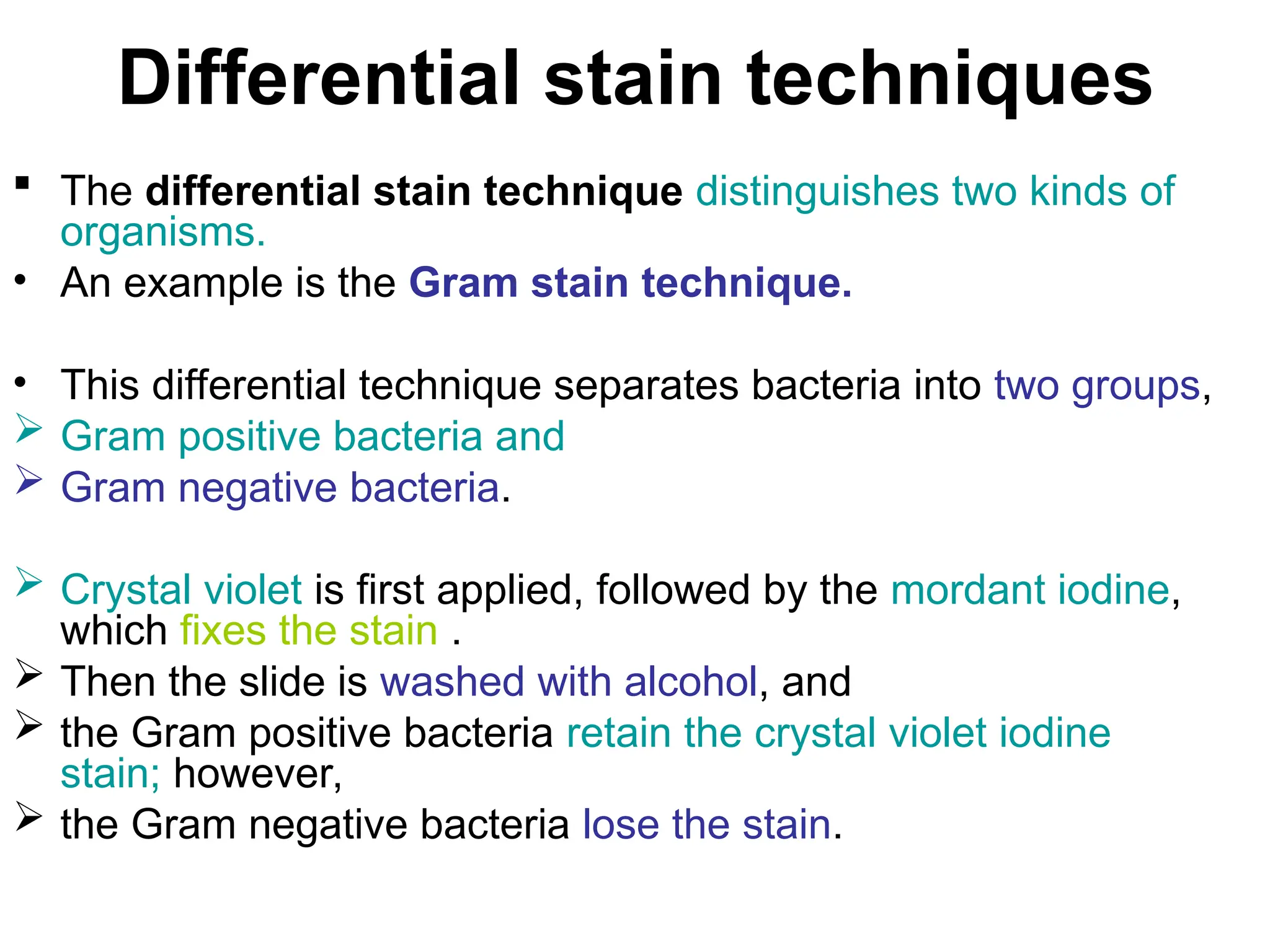 Differential stain techniques
 The differential stain technique distinguishes two kinds of
organisms.
• An example is the Gram stain technique.
• This differential technique separates bacteria into two groups,
 Gram positive bacteria and
 Gram negative bacteria.
 Crystal violet is first applied, followed by the mordant iodine,
which fixes the stain .
 Then the slide is washed with alcohol, and
 the Gram positive bacteria retain the crystal violet iodine
stain; however,
 the Gram negative bacteria lose the stain.
 