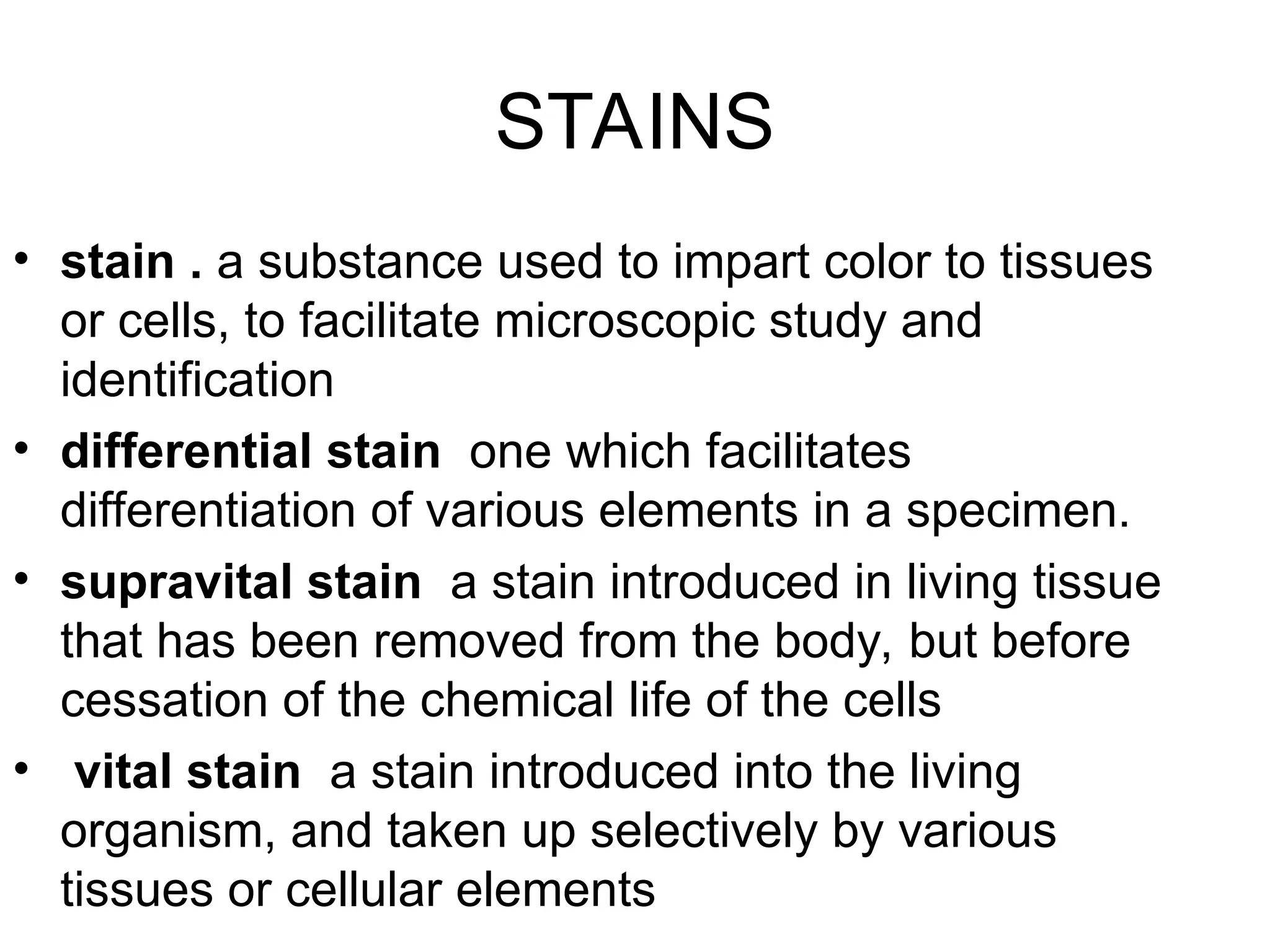 STAINS
• stain . a substance used to impart color to tissues
or cells, to facilitate microscopic study and
identification
• differential stain one which facilitates
differentiation of various elements in a specimen.
• supravital stain a stain introduced in living tissue
that has been removed from the body, but before
cessation of the chemical life of the cells
• vital stain a stain introduced into the living
organism, and taken up selectively by various
tissues or cellular elements
 