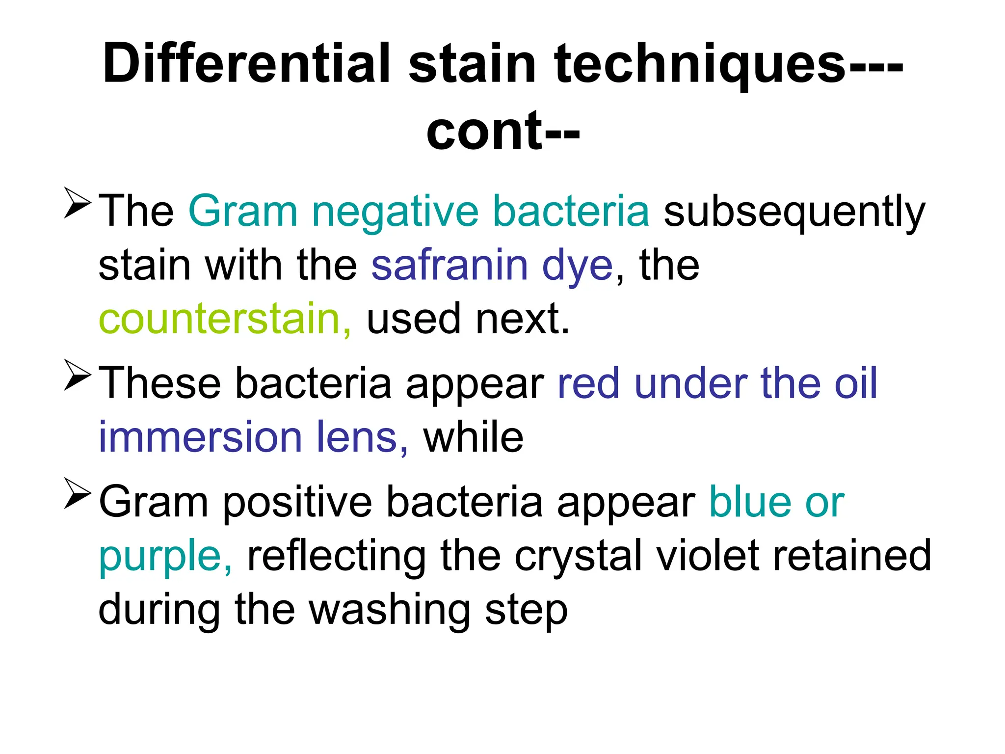 Differential stain techniques---
cont--
The Gram negative bacteria subsequently
stain with the safranin dye, the
counterstain, used next.
These bacteria appear red under the oil
immersion lens, while
Gram positive bacteria appear blue or
purple, reflecting the crystal violet retained
during the washing step
 
