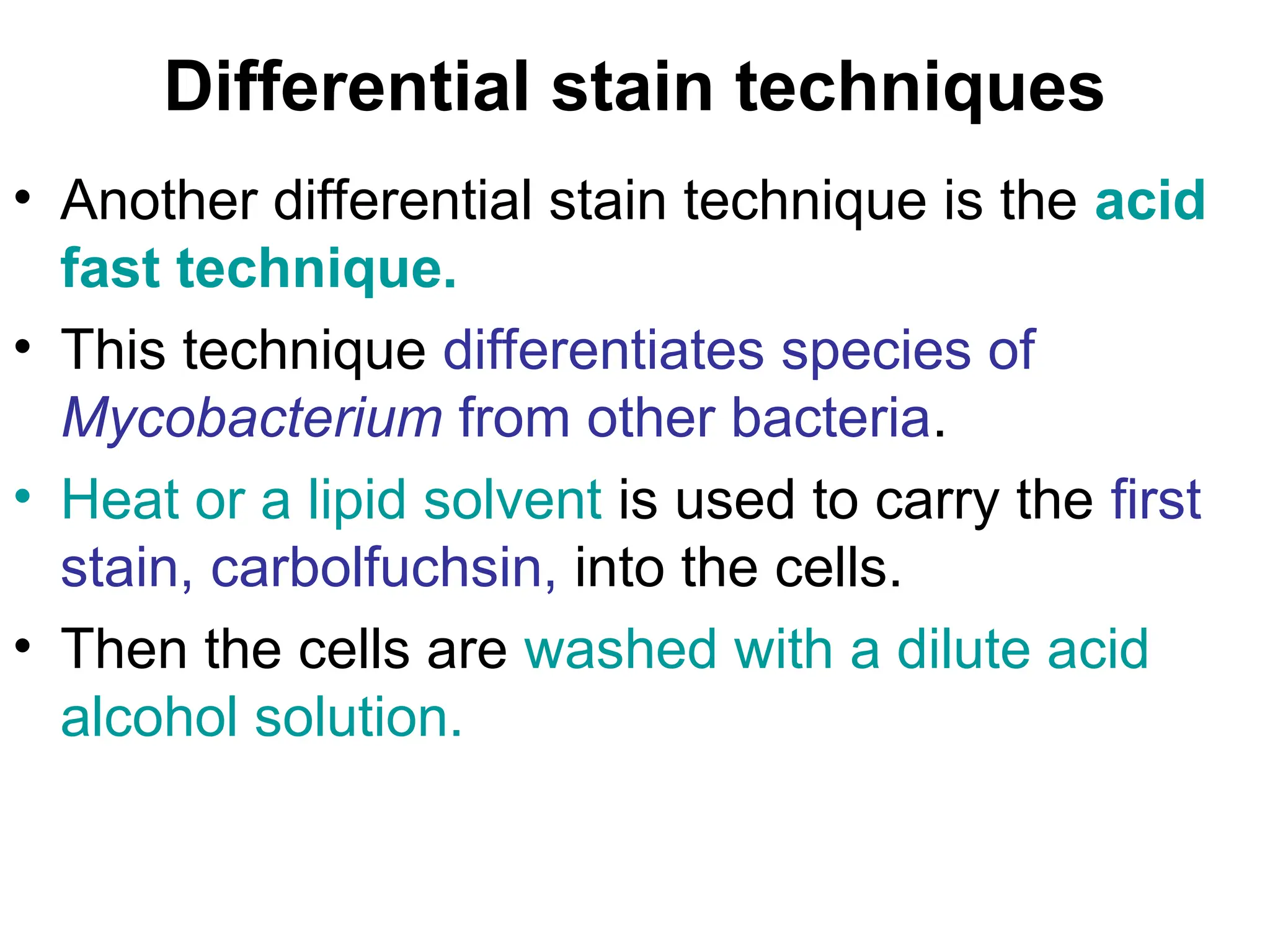 Differential stain techniques
• Another differential stain technique is the acid
fast technique.
• This technique differentiates species of
Mycobacterium from other bacteria.
• Heat or a lipid solvent is used to carry the first
stain, carbolfuchsin, into the cells.
• Then the cells are washed with a dilute acid
alcohol solution.
 