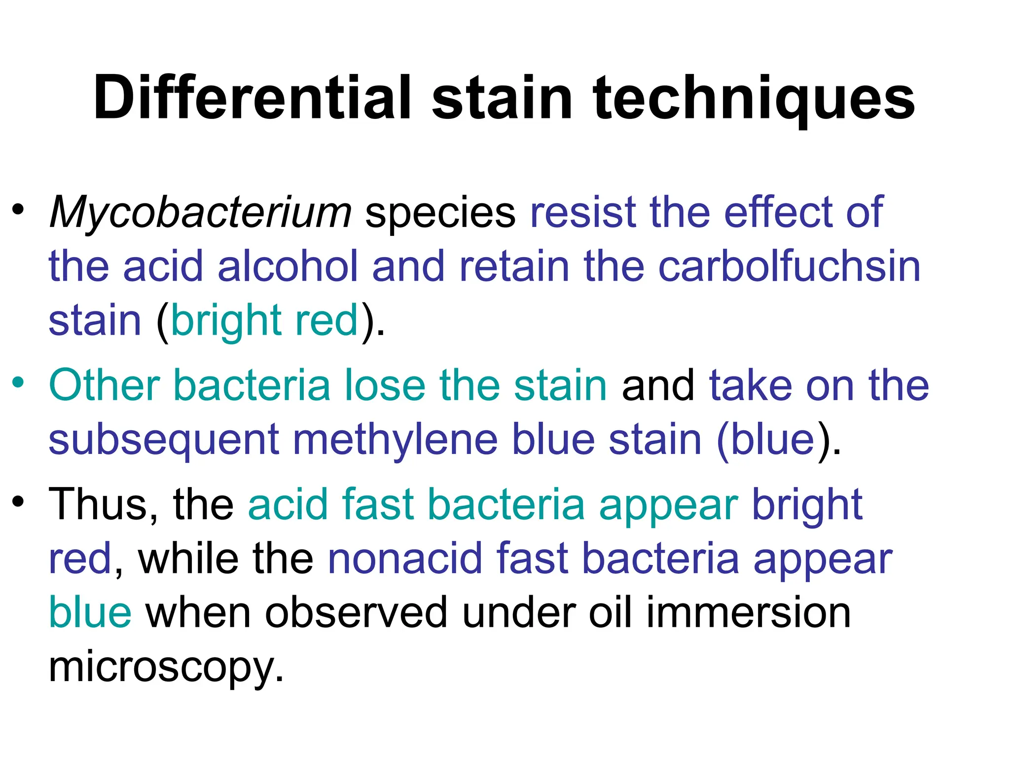 Differential stain techniques
• Mycobacterium species resist the effect of
the acid alcohol and retain the carbolfuchsin
stain (bright red).
• Other bacteria lose the stain and take on the
subsequent methylene blue stain (blue).
• Thus, the acid fast bacteria appear bright
red, while the nonacid fast bacteria appear
blue when observed under oil immersion
microscopy.
 