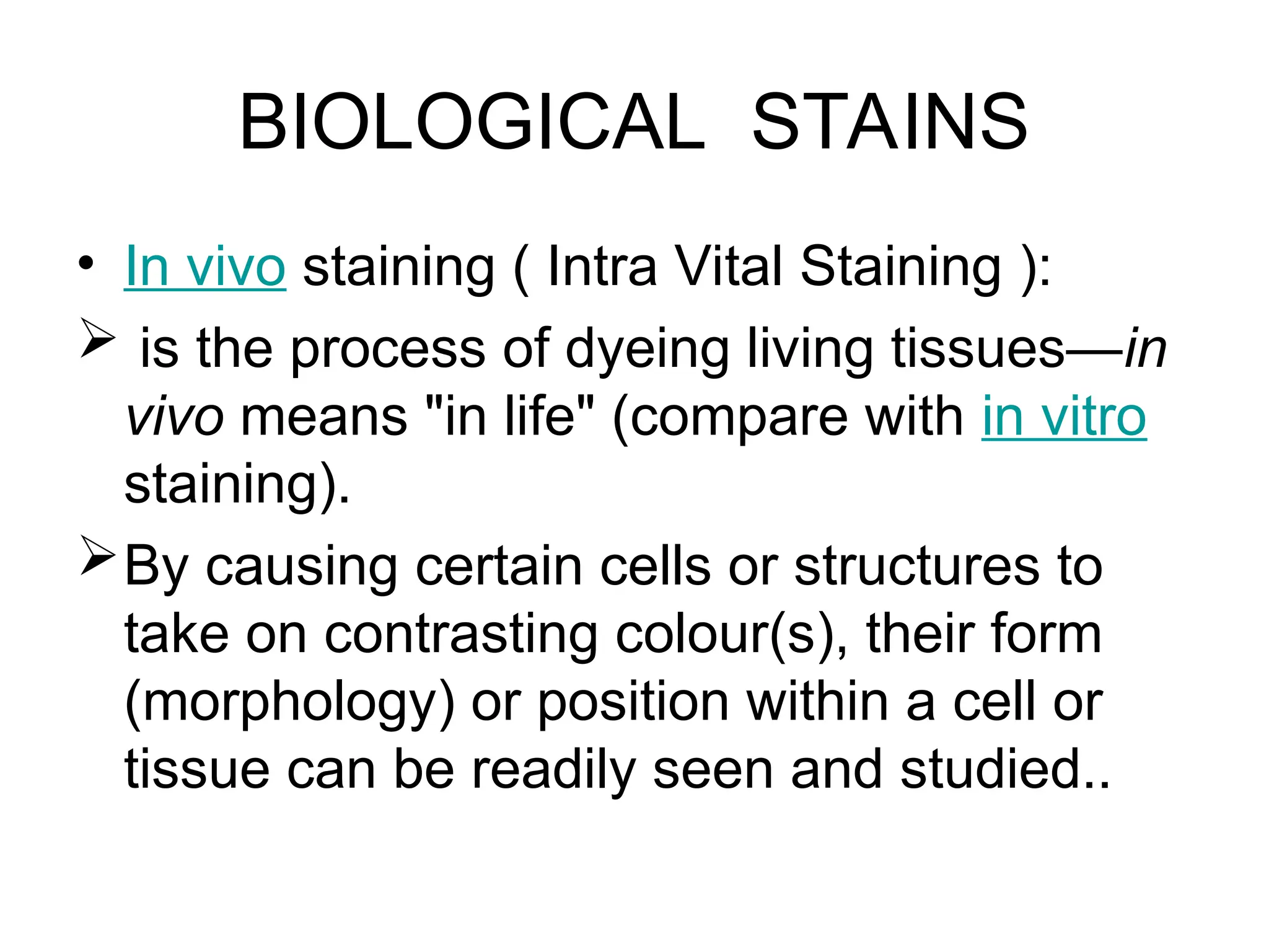 BIOLOGICAL STAINS
• In vivo staining ( Intra Vital Staining ):
 is the process of dyeing living tissues—in
vivo means "in life" (compare with in vitro
staining).
By causing certain cells or structures to
take on contrasting colour(s), their form
(morphology) or position within a cell or
tissue can be readily seen and studied..
 
