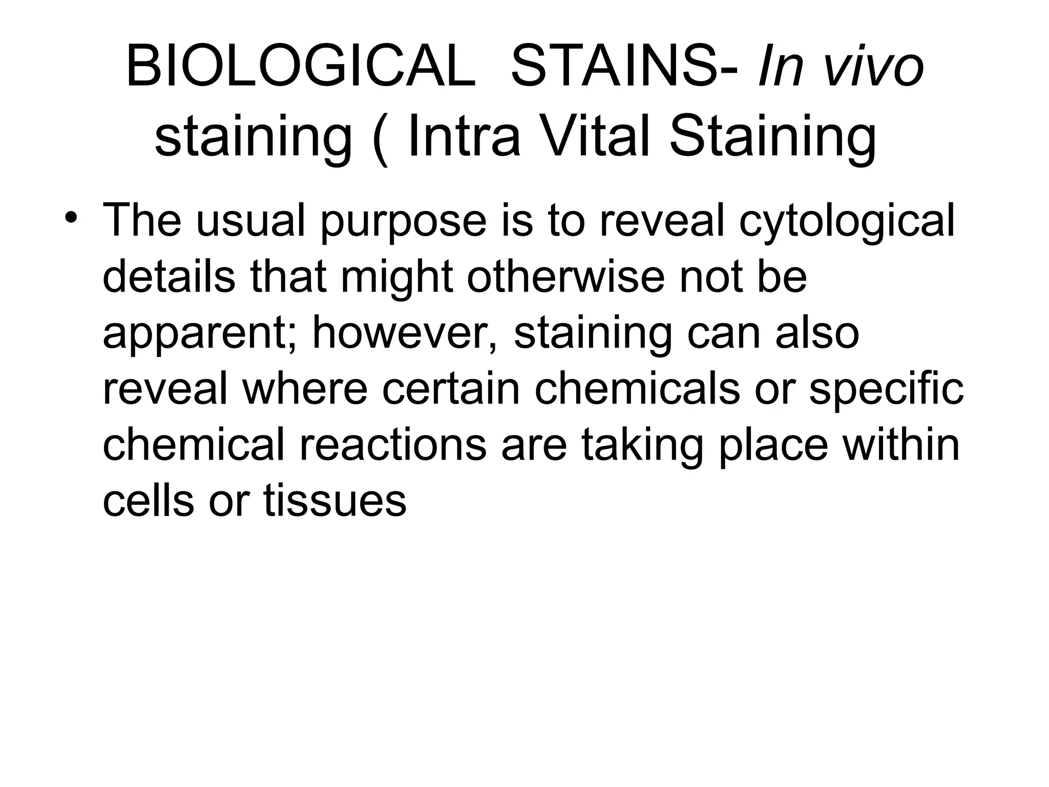 BIOLOGICAL STAINS- In vivo
staining ( Intra Vital Staining
• The usual purpose is to reveal cytological
details that might otherwise not be
apparent; however, staining can also
reveal where certain chemicals or specific
chemical reactions are taking place within
cells or tissues
 
