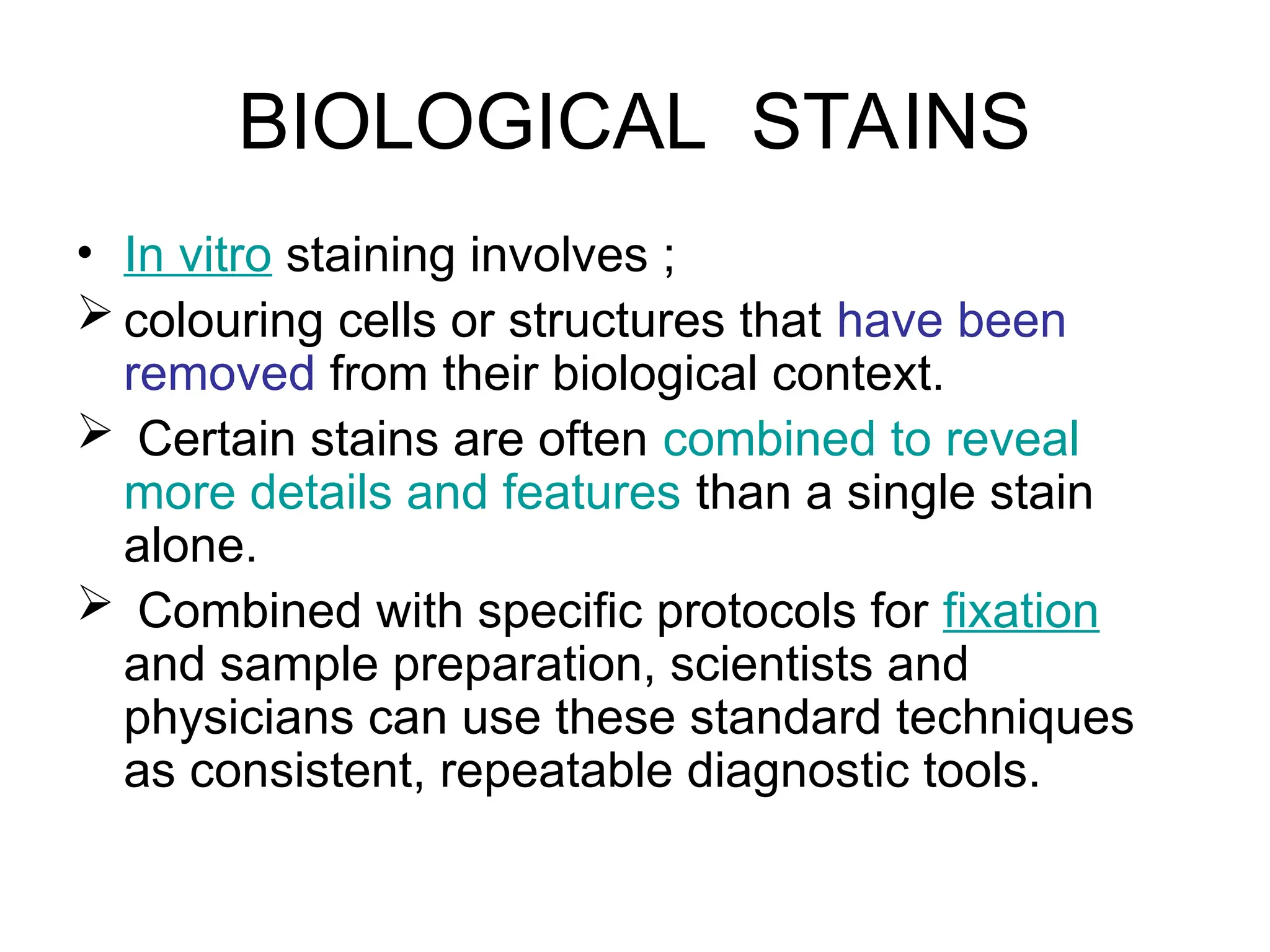 BIOLOGICAL STAINS
• In vitro staining involves ;
 colouring cells or structures that have been
removed from their biological context.
 Certain stains are often combined to reveal
more details and features than a single stain
alone.
 Combined with specific protocols for fixation
and sample preparation, scientists and
physicians can use these standard techniques
as consistent, repeatable diagnostic tools.
 