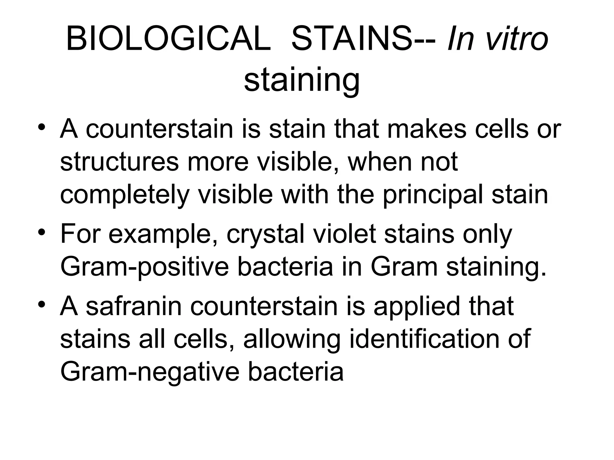 BIOLOGICAL STAINS-- In vitro
staining
• A counterstain is stain that makes cells or
structures more visible, when not
completely visible with the principal stain
• For example, crystal violet stains only
Gram-positive bacteria in Gram staining.
• A safranin counterstain is applied that
stains all cells, allowing identification of
Gram-negative bacteria
 