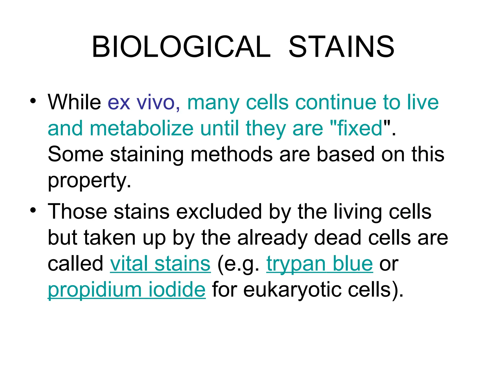 BIOLOGICAL STAINS
• While ex vivo, many cells continue to live
and metabolize until they are "fixed".
Some staining methods are based on this
property.
• Those stains excluded by the living cells
but taken up by the already dead cells are
called vital stains (e.g. trypan blue or
propidium iodide for eukaryotic cells).
 