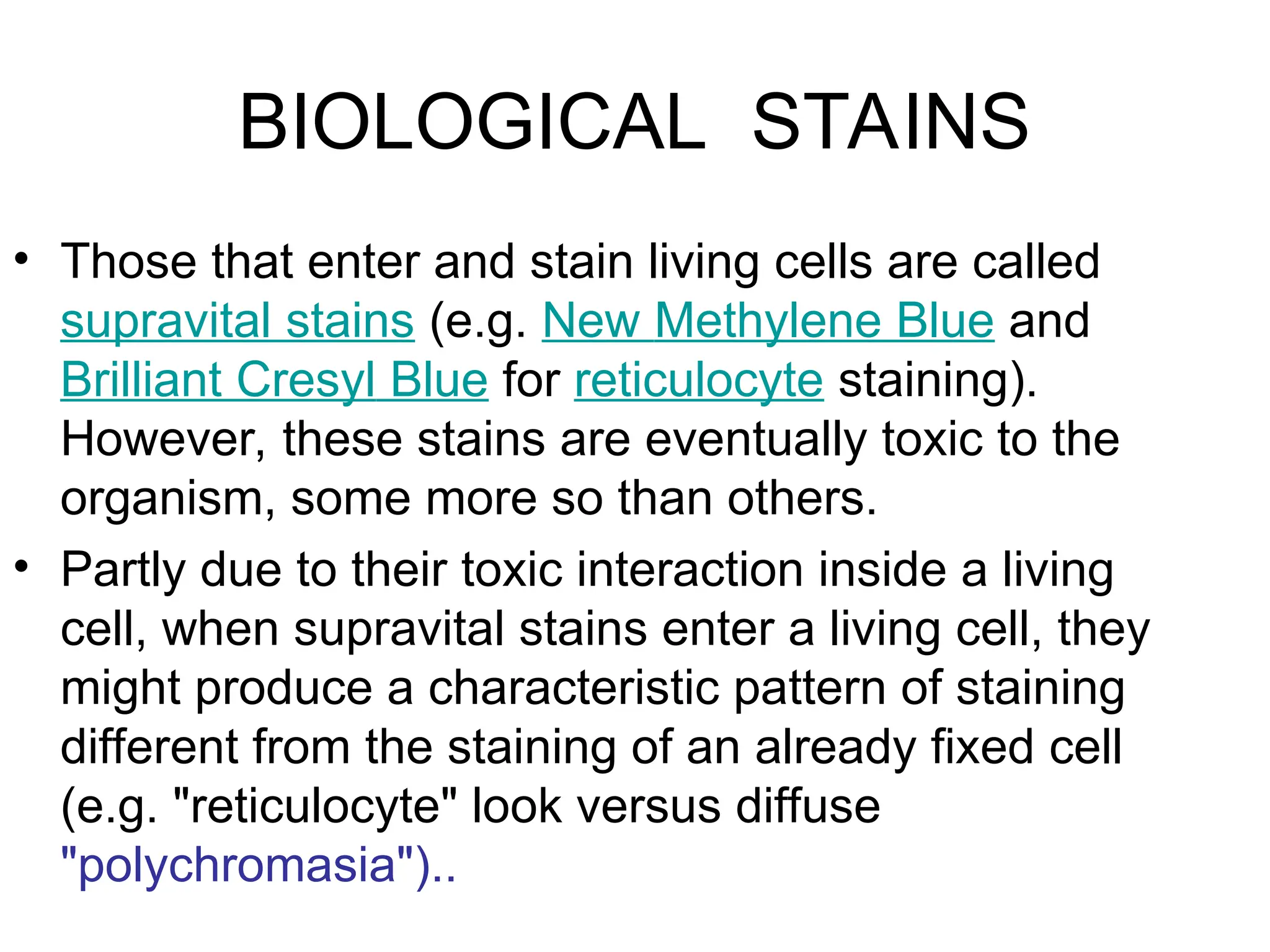 BIOLOGICAL STAINS
• Those that enter and stain living cells are called
supravital stains (e.g. New Methylene Blue and
Brilliant Cresyl Blue for reticulocyte staining).
However, these stains are eventually toxic to the
organism, some more so than others.
• Partly due to their toxic interaction inside a living
cell, when supravital stains enter a living cell, they
might produce a characteristic pattern of staining
different from the staining of an already fixed cell
(e.g. "reticulocyte" look versus diffuse
"polychromasia")..
 