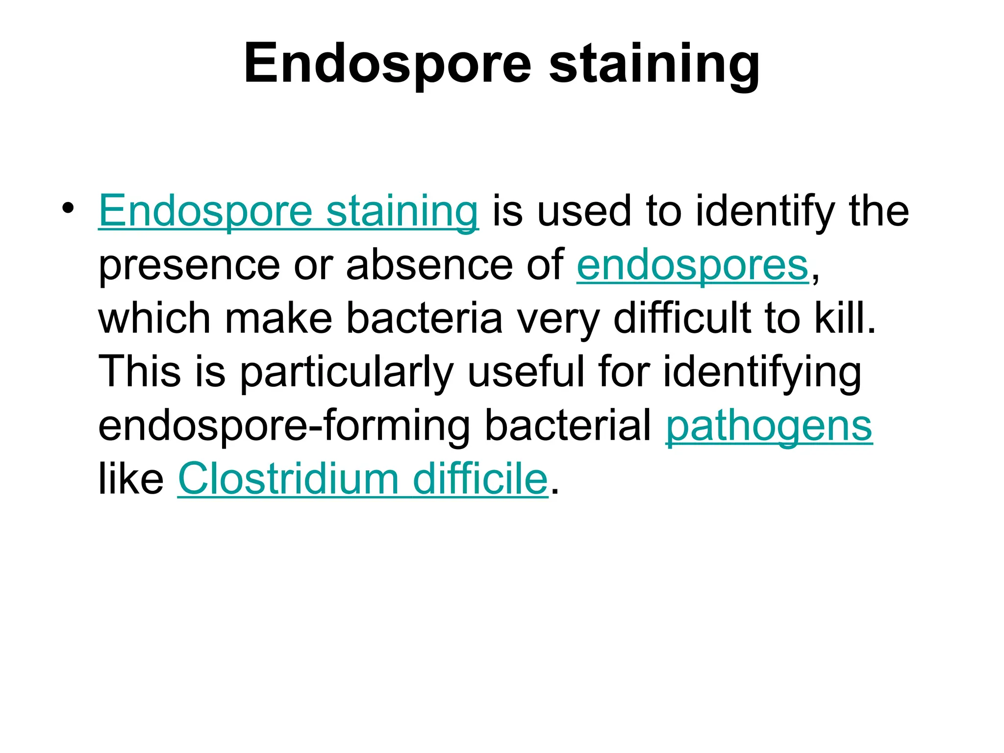 Endospore staining
• Endospore staining is used to identify the
presence or absence of endospores,
which make bacteria very difficult to kill.
This is particularly useful for identifying
endospore-forming bacterial pathogens
like Clostridium difficile.
 