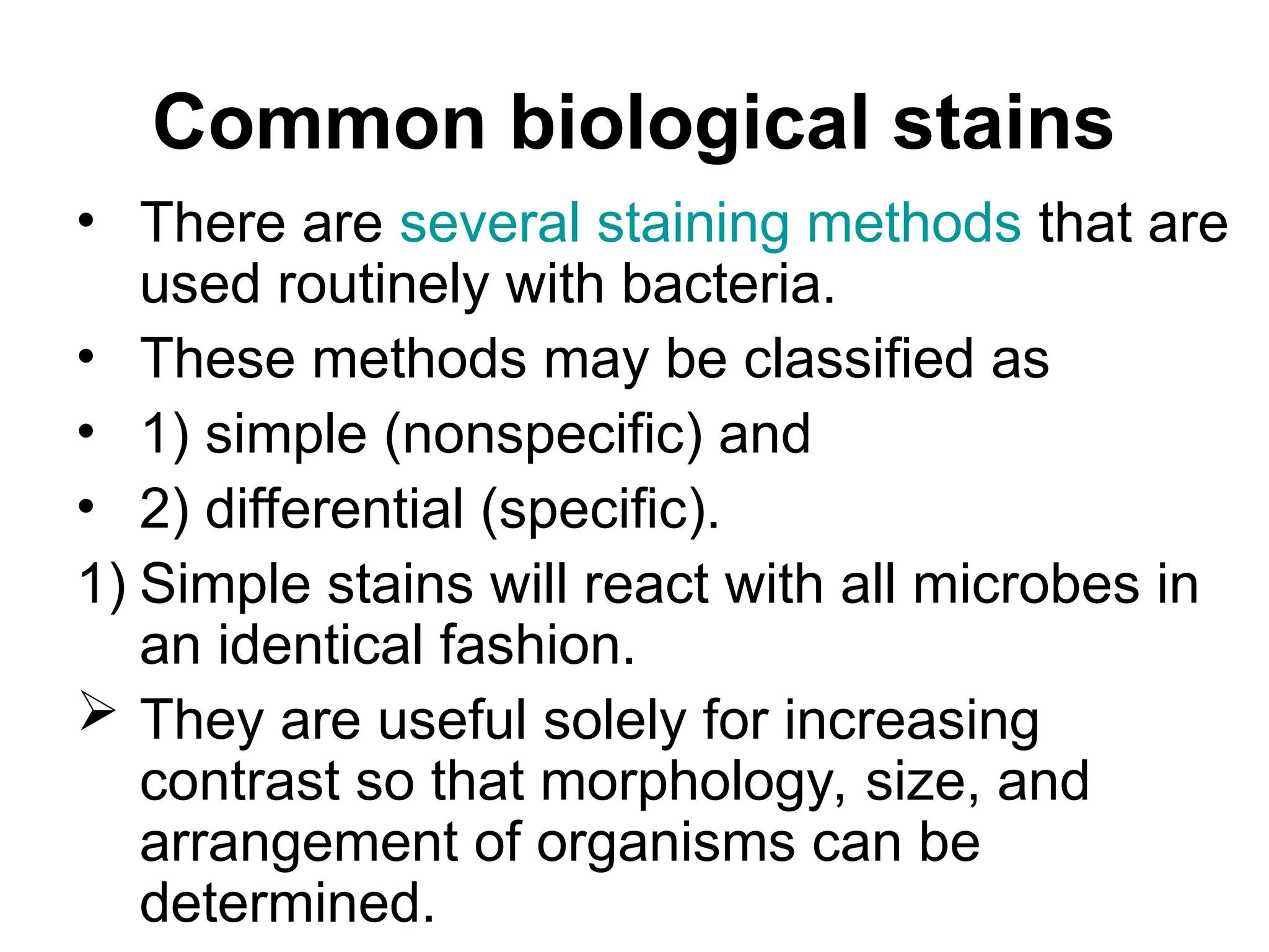 Common biological stains
• There are several staining methods that are
used routinely with bacteria.
• These methods may be classified as
• 1) simple (nonspecific) and
• 2) differential (specific).
1) Simple stains will react with all microbes in
an identical fashion.
 They are useful solely for increasing
contrast so that morphology, size, and
arrangement of organisms can be
determined.
 