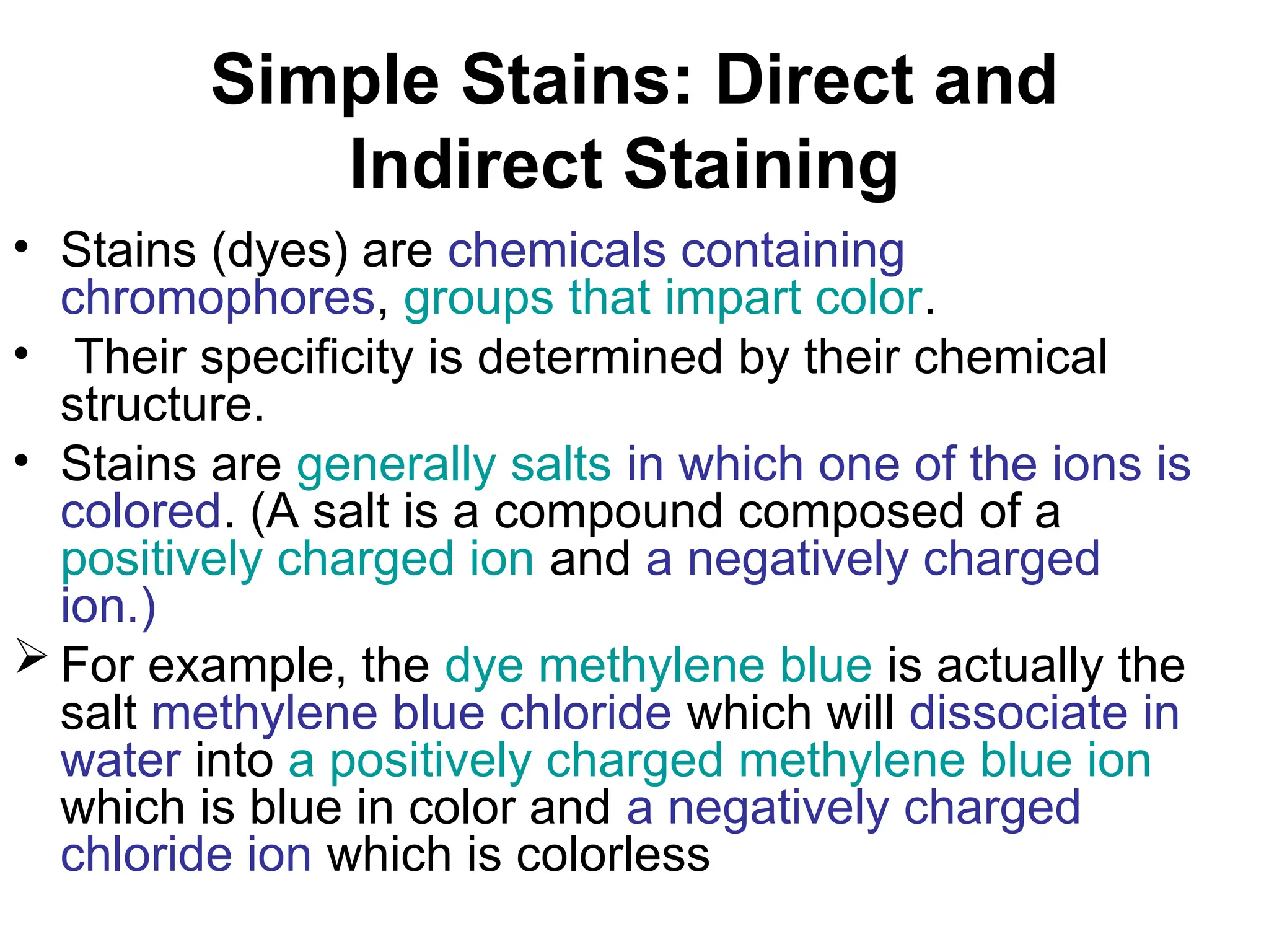 Simple Stains: Direct and
Indirect Staining
• Stains (dyes) are chemicals containing
chromophores, groups that impart color.
• Their specificity is determined by their chemical
structure.
• Stains are generally salts in which one of the ions is
colored. (A salt is a compound composed of a
positively charged ion and a negatively charged
ion.)
 For example, the dye methylene blue is actually the
salt methylene blue chloride which will dissociate in
water into a positively charged methylene blue ion
which is blue in color and a negatively charged
chloride ion which is colorless
 