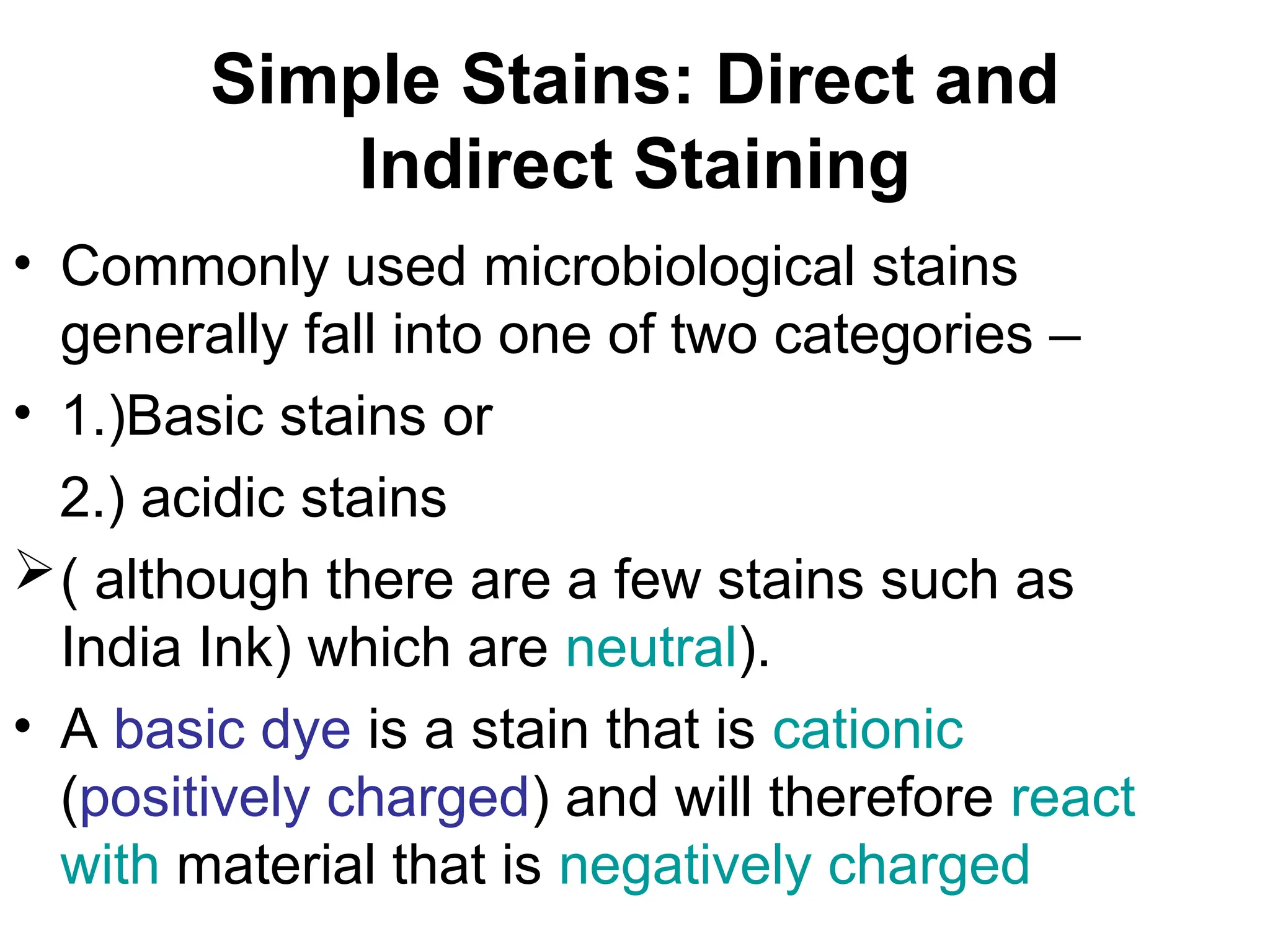 Simple Stains: Direct and
Indirect Staining
• Commonly used microbiological stains
generally fall into one of two categories –
• 1.)Basic stains or
2.) acidic stains
( although there are a few stains such as
India Ink) which are neutral).
• A basic dye is a stain that is cationic
(positively charged) and will therefore react
with material that is negatively charged
 