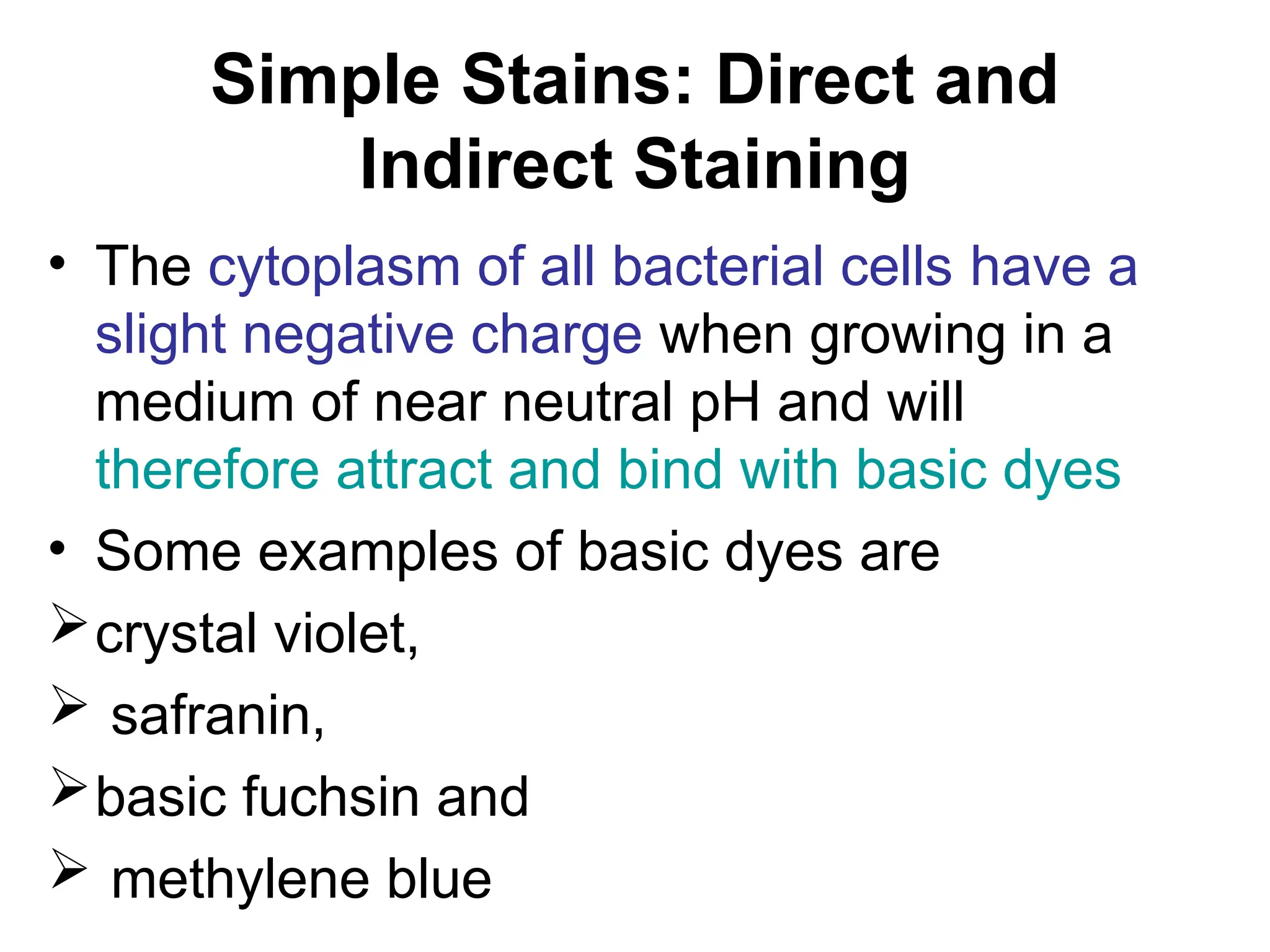 Simple Stains: Direct and
Indirect Staining
• The cytoplasm of all bacterial cells have a
slight negative charge when growing in a
medium of near neutral pH and will
therefore attract and bind with basic dyes
• Some examples of basic dyes are
crystal violet,
 safranin,
basic fuchsin and
 methylene blue
 