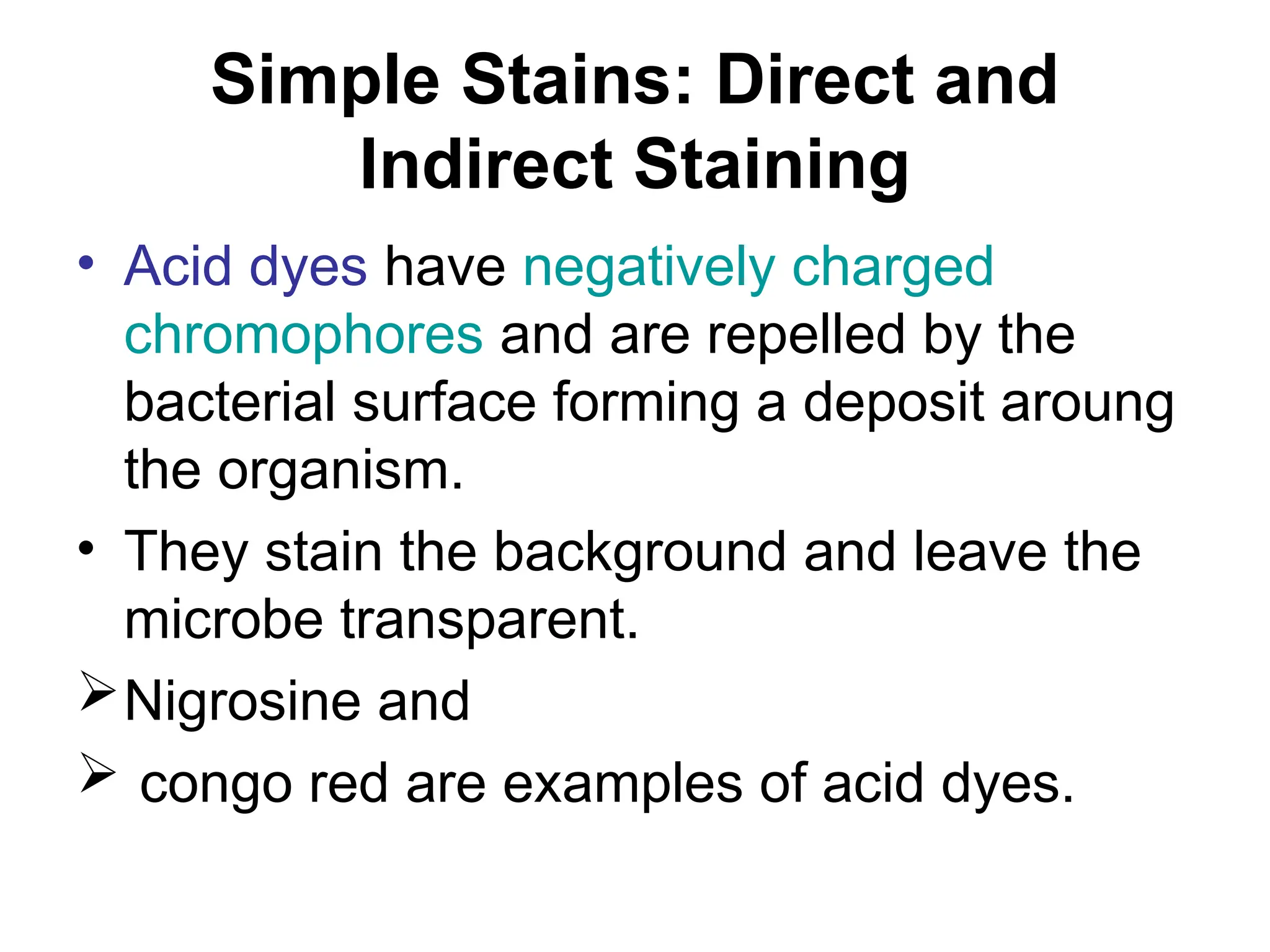 Simple Stains: Direct and
Indirect Staining
• Acid dyes have negatively charged
chromophores and are repelled by the
bacterial surface forming a deposit aroung
the organism.
• They stain the background and leave the
microbe transparent.
Nigrosine and
 congo red are examples of acid dyes.
 