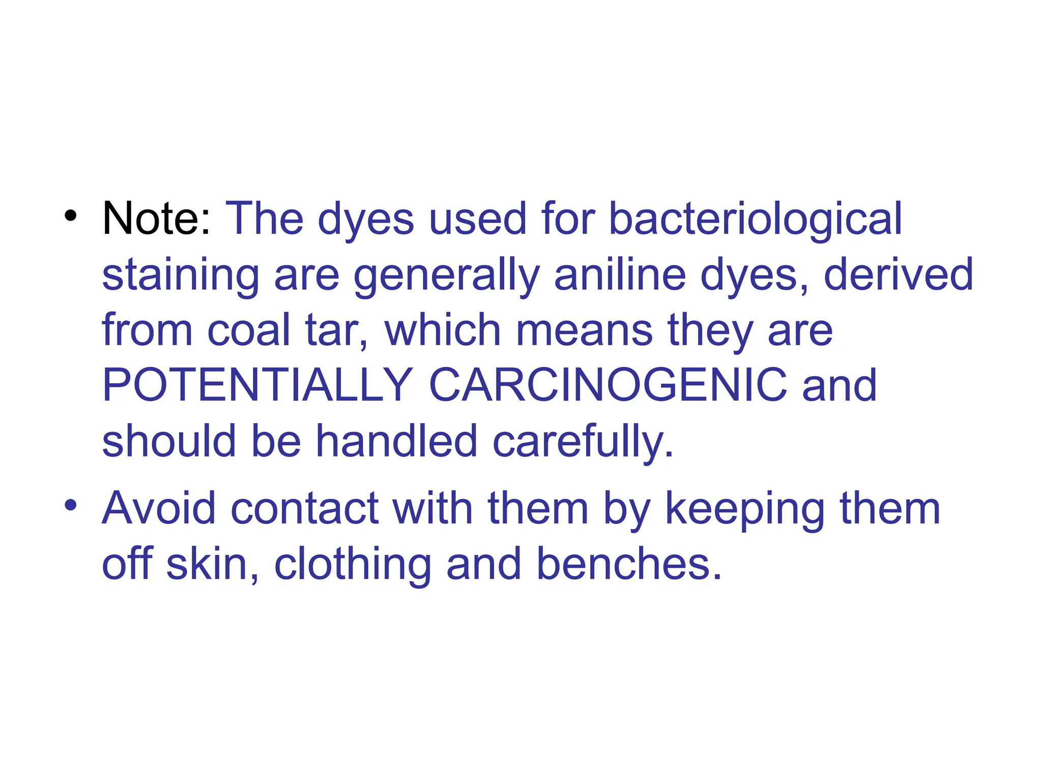 • Note: The dyes used for bacteriological
staining are generally aniline dyes, derived
from coal tar, which means they are
POTENTIALLY CARCINOGENIC and
should be handled carefully.
• Avoid contact with them by keeping them
off skin, clothing and benches.
 