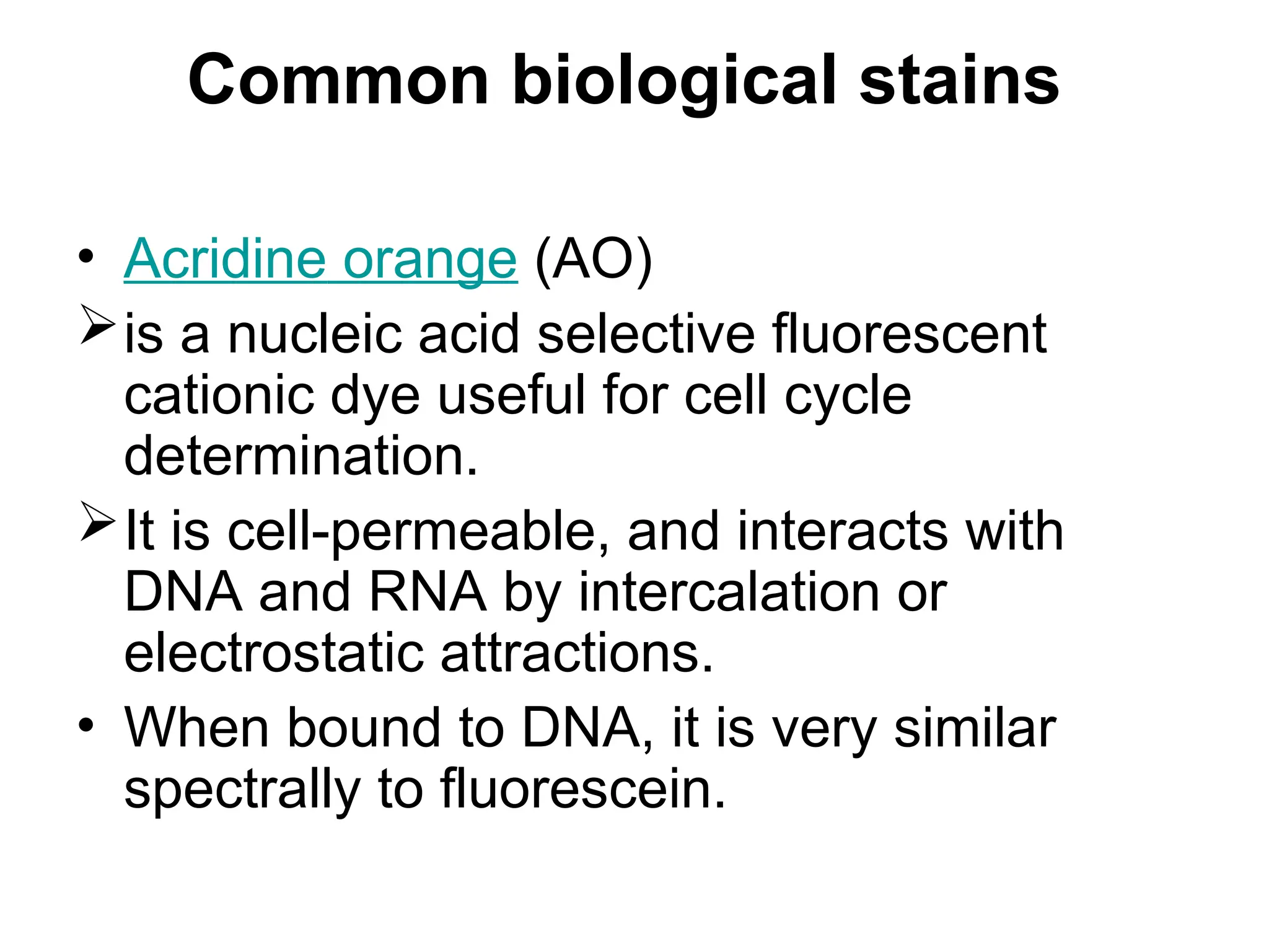 Common biological stains
• Acridine orange (AO)
is a nucleic acid selective fluorescent
cationic dye useful for cell cycle
determination.
It is cell-permeable, and interacts with
DNA and RNA by intercalation or
electrostatic attractions.
• When bound to DNA, it is very similar
spectrally to fluorescein.
 