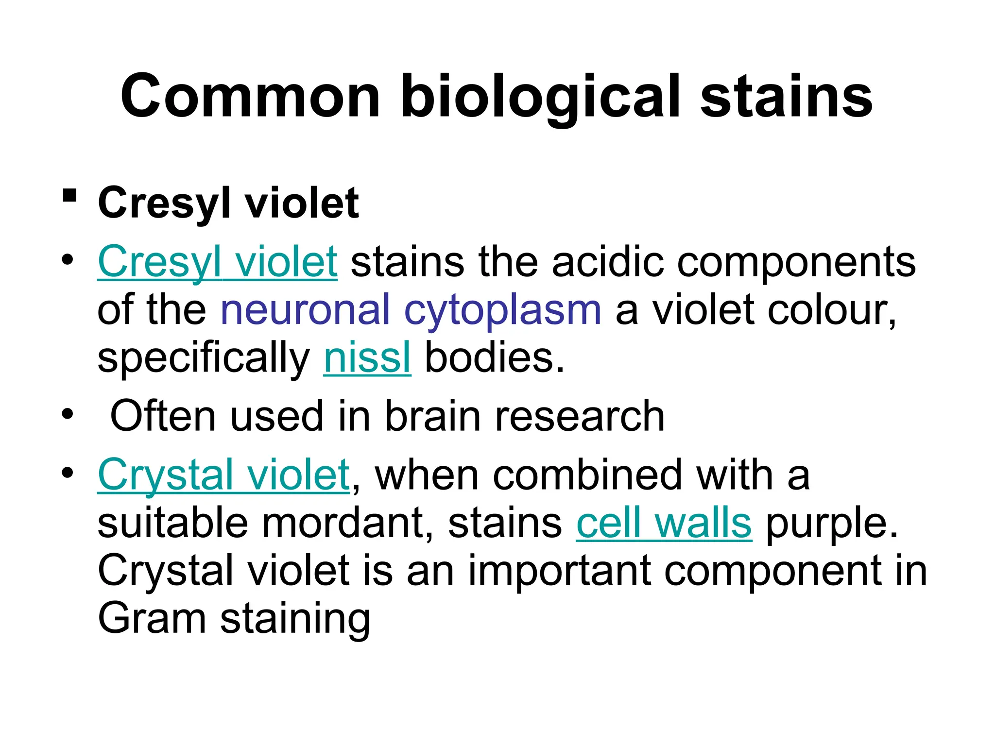 Common biological stains
 Cresyl violet
• Cresyl violet stains the acidic components
of the neuronal cytoplasm a violet colour,
specifically nissl bodies.
• Often used in brain research
• Crystal violet, when combined with a
suitable mordant, stains cell walls purple.
Crystal violet is an important component in
Gram staining
 