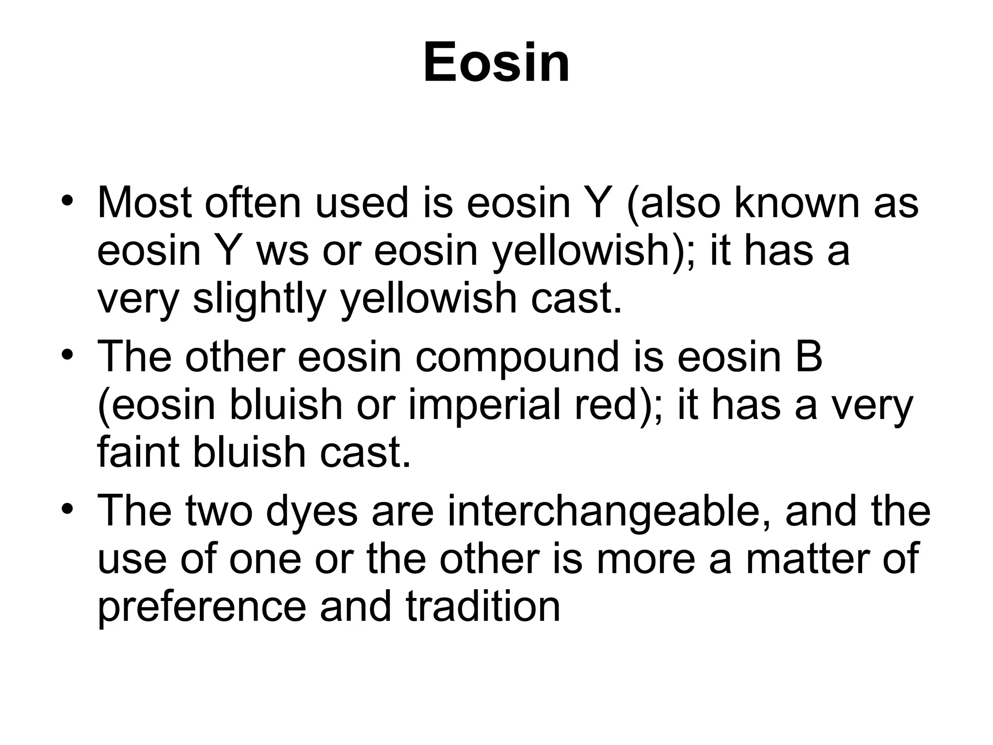 Eosin
• Most often used is eosin Y (also known as
eosin Y ws or eosin yellowish); it has a
very slightly yellowish cast.
• The other eosin compound is eosin B
(eosin bluish or imperial red); it has a very
faint bluish cast.
• The two dyes are interchangeable, and the
use of one or the other is more a matter of
preference and tradition
 