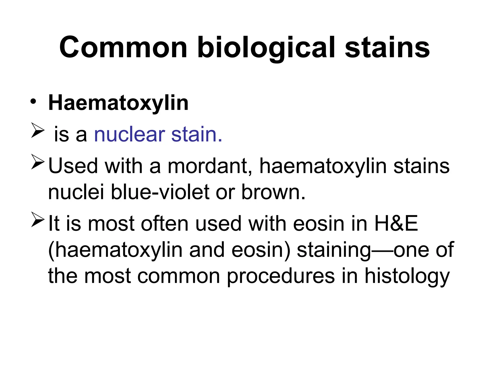 Common biological stains
• Haematoxylin
 is a nuclear stain.
Used with a mordant, haematoxylin stains
nuclei blue-violet or brown.
It is most often used with eosin in H&E
(haematoxylin and eosin) staining—one of
the most common procedures in histology
 