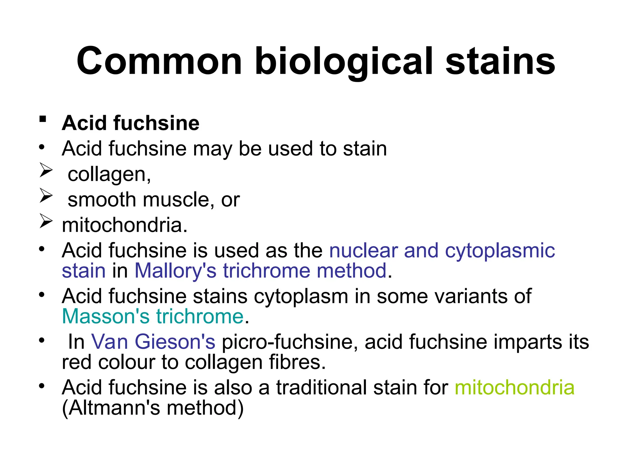 Common biological stains
 Acid fuchsine
• Acid fuchsine may be used to stain
 collagen,
 smooth muscle, or
 mitochondria.
• Acid fuchsine is used as the nuclear and cytoplasmic
stain in Mallory's trichrome method.
• Acid fuchsine stains cytoplasm in some variants of
Masson's trichrome.
• In Van Gieson's picro-fuchsine, acid fuchsine imparts its
red colour to collagen fibres.
• Acid fuchsine is also a traditional stain for mitochondria
(Altmann's method)
 