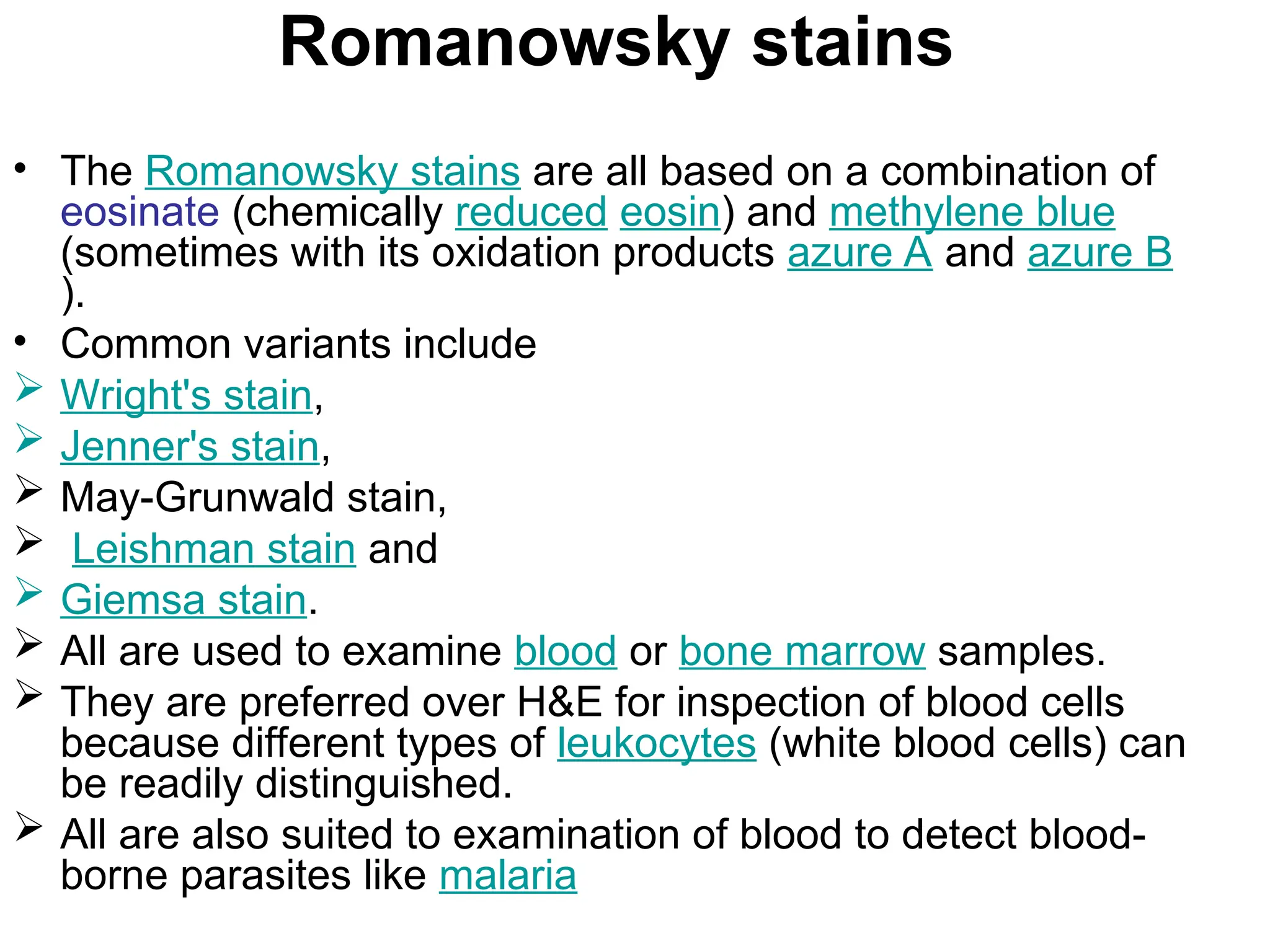 Romanowsky stains
• The Romanowsky stains are all based on a combination of
eosinate (chemically reduced eosin) and methylene blue
(sometimes with its oxidation products azure A and azure B
).
• Common variants include
 Wright's stain,
 Jenner's stain,
 May-Grunwald stain,
 Leishman stain and
 Giemsa stain.
 All are used to examine blood or bone marrow samples.
 They are preferred over H&E for inspection of blood cells
because different types of leukocytes (white blood cells) can
be readily distinguished.
 All are also suited to examination of blood to detect blood-
borne parasites like malaria
 