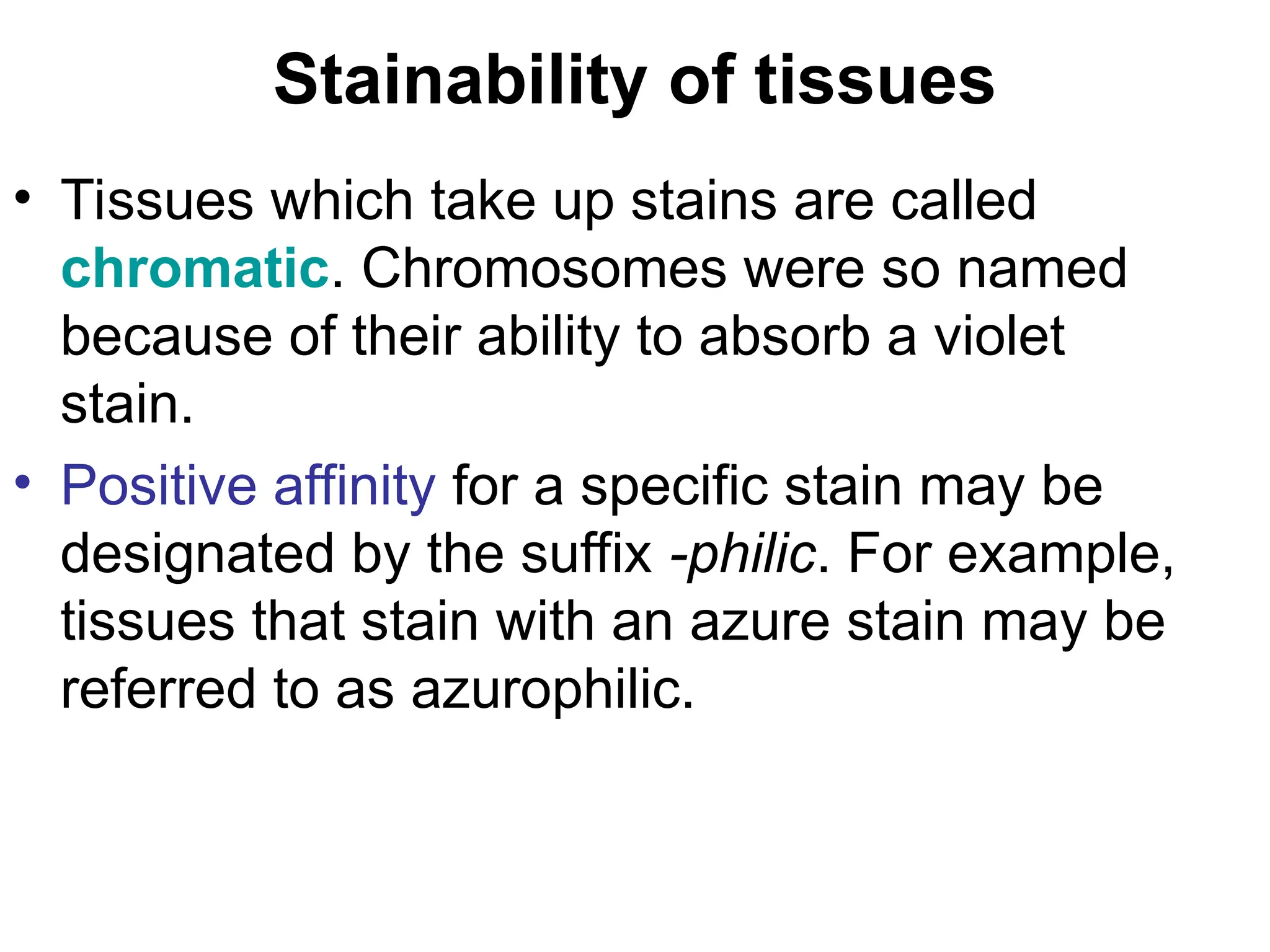 Stainability of tissues
• Tissues which take up stains are called
chromatic. Chromosomes were so named
because of their ability to absorb a violet
stain.
• Positive affinity for a specific stain may be
designated by the suffix -philic. For example,
tissues that stain with an azure stain may be
referred to as azurophilic.
 