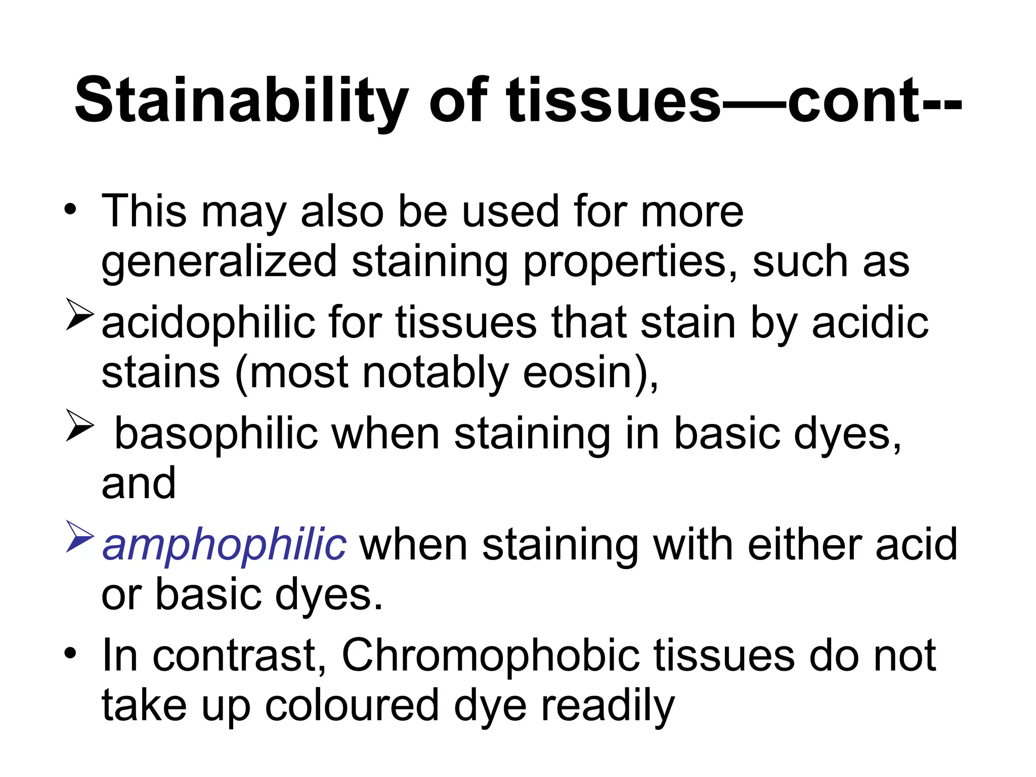Stainability of tissues—cont--
• This may also be used for more
generalized staining properties, such as
acidophilic for tissues that stain by acidic
stains (most notably eosin),
 basophilic when staining in basic dyes,
and
amphophilic when staining with either acid
or basic dyes.
• In contrast, Chromophobic tissues do not
take up coloured dye readily
 