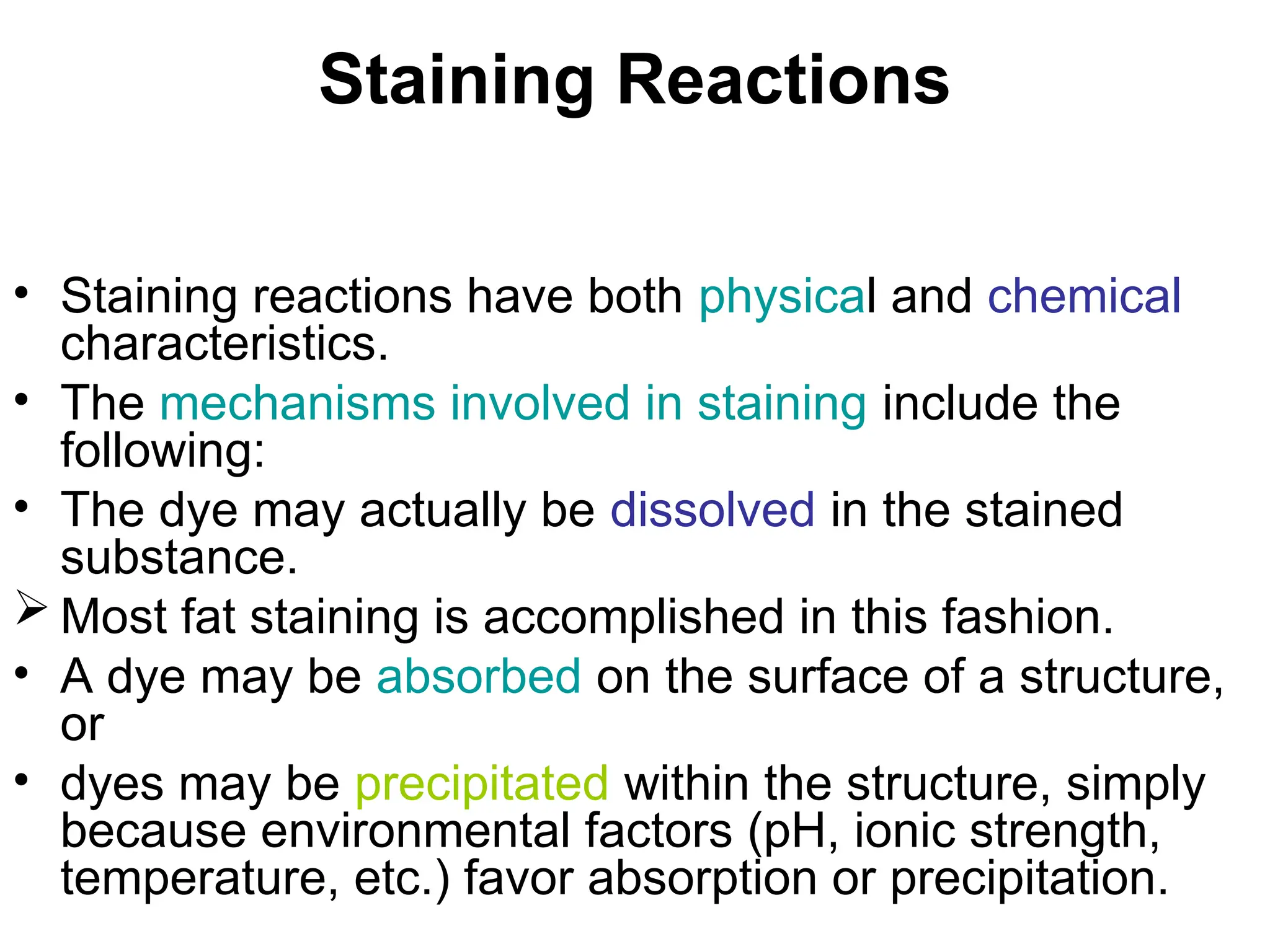 Staining Reactions
• Staining reactions have both physical and chemical
characteristics.
• The mechanisms involved in staining include the
following:
• The dye may actually be dissolved in the stained
substance.
 Most fat staining is accomplished in this fashion.
• A dye may be absorbed on the surface of a structure,
or
• dyes may be precipitated within the structure, simply
because environmental factors (pH, ionic strength,
temperature, etc.) favor absorption or precipitation.
 