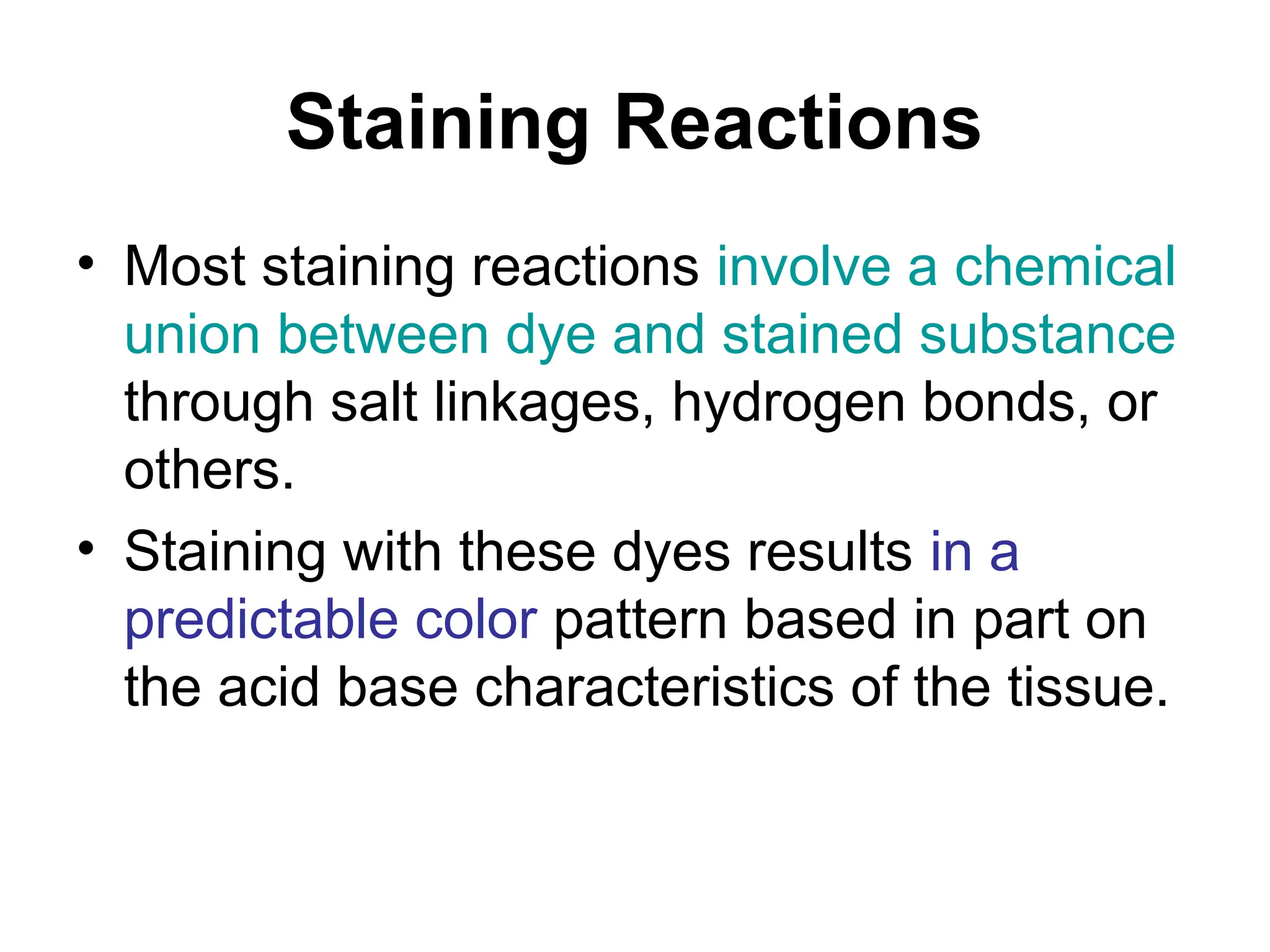 Staining Reactions
• Most staining reactions involve a chemical
union between dye and stained substance
through salt linkages, hydrogen bonds, or
others.
• Staining with these dyes results in a
predictable color pattern based in part on
the acid base characteristics of the tissue.
 