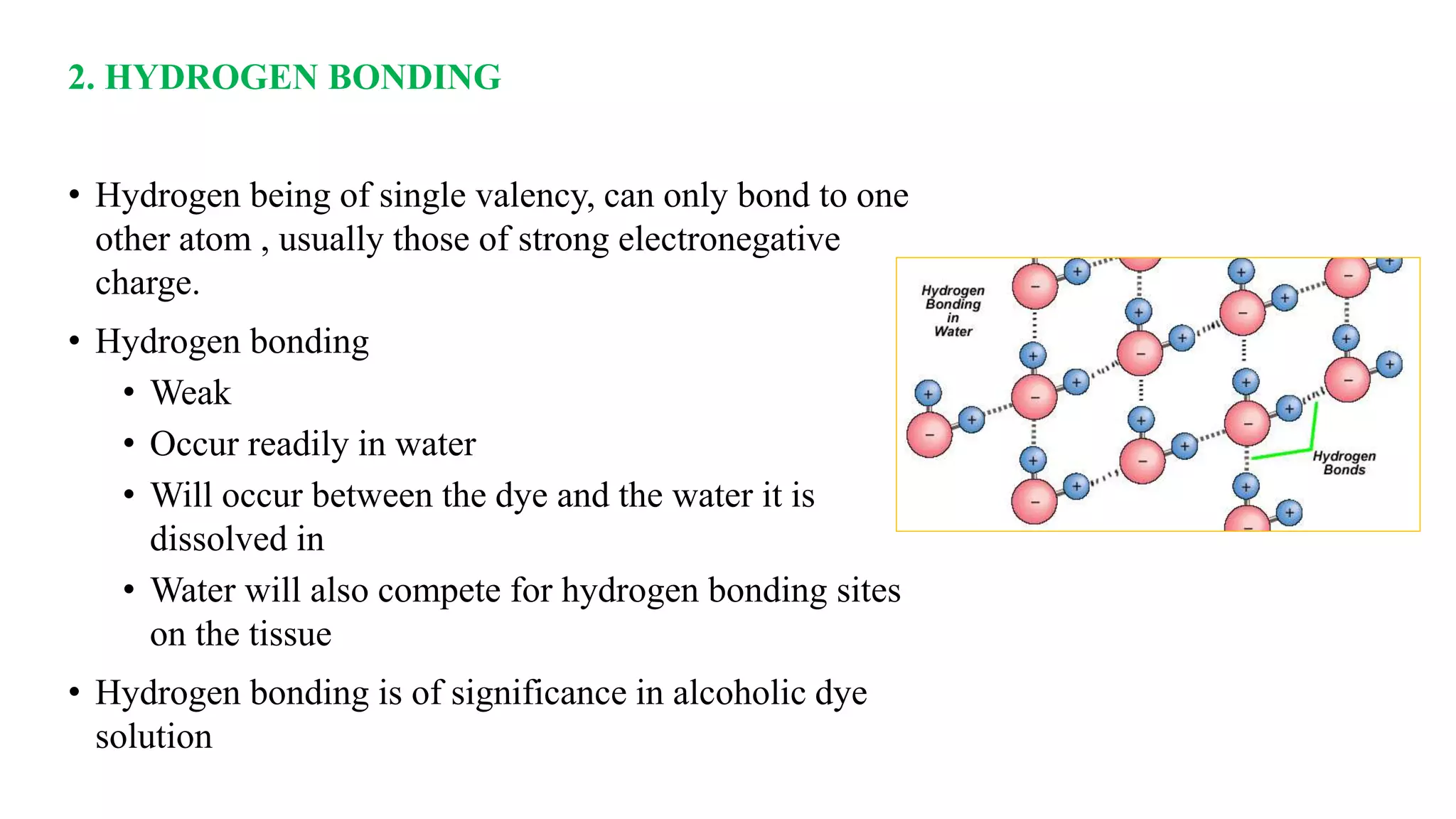 2. HYDROGEN BONDING
• Hydrogen being of single valency, can only bond to one
other atom , usually those of strong electronegative
charge.
• Hydrogen bonding
• Weak
• Occur readily in water
• Will occur between the dye and the water it is
dissolved in
• Water will also compete for hydrogen bonding sites
on the tissue
• Hydrogen bonding is of significance in alcoholic dye
solution
 