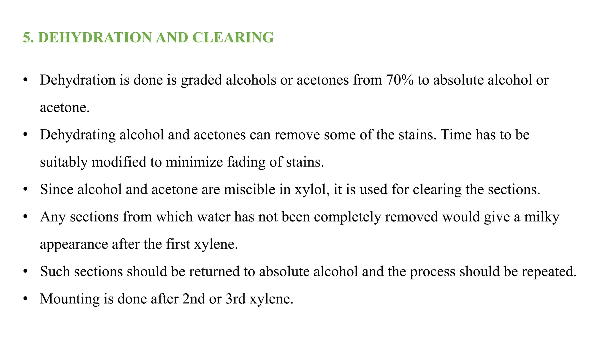 5. DEHYDRATION AND CLEARING
• Dehydration is done is graded alcohols or acetones from 70% to absolute alcohol or
acetone.
• Dehydrating alcohol and acetones can remove some of the stains. Time has to be
suitably modified to minimize fading of stains.
• Since alcohol and acetone are miscible in xylol, it is used for clearing the sections.
• Any sections from which water has not been completely removed would give a milky
appearance after the first xylene.
• Such sections should be returned to absolute alcohol and the process should be repeated.
• Mounting is done after 2nd or 3rd xylene.
 