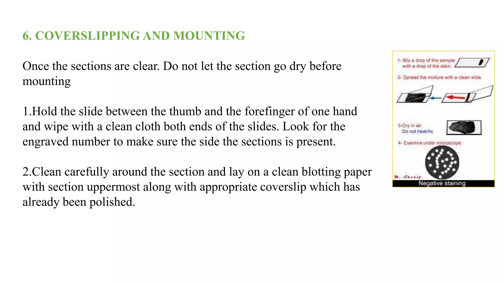 6. COVERSLIPPING AND MOUNTING
Once the sections are clear. Do not let the section go dry before
mounting
1.Hold the slide between the thumb and the forefinger of one hand
and wipe with a clean cloth both ends of the slides. Look for the
engraved number to make sure the side the sections is present.
2.Clean carefully around the section and lay on a clean blotting paper
with section uppermost along with appropriate coverslip which has
already been polished.
 