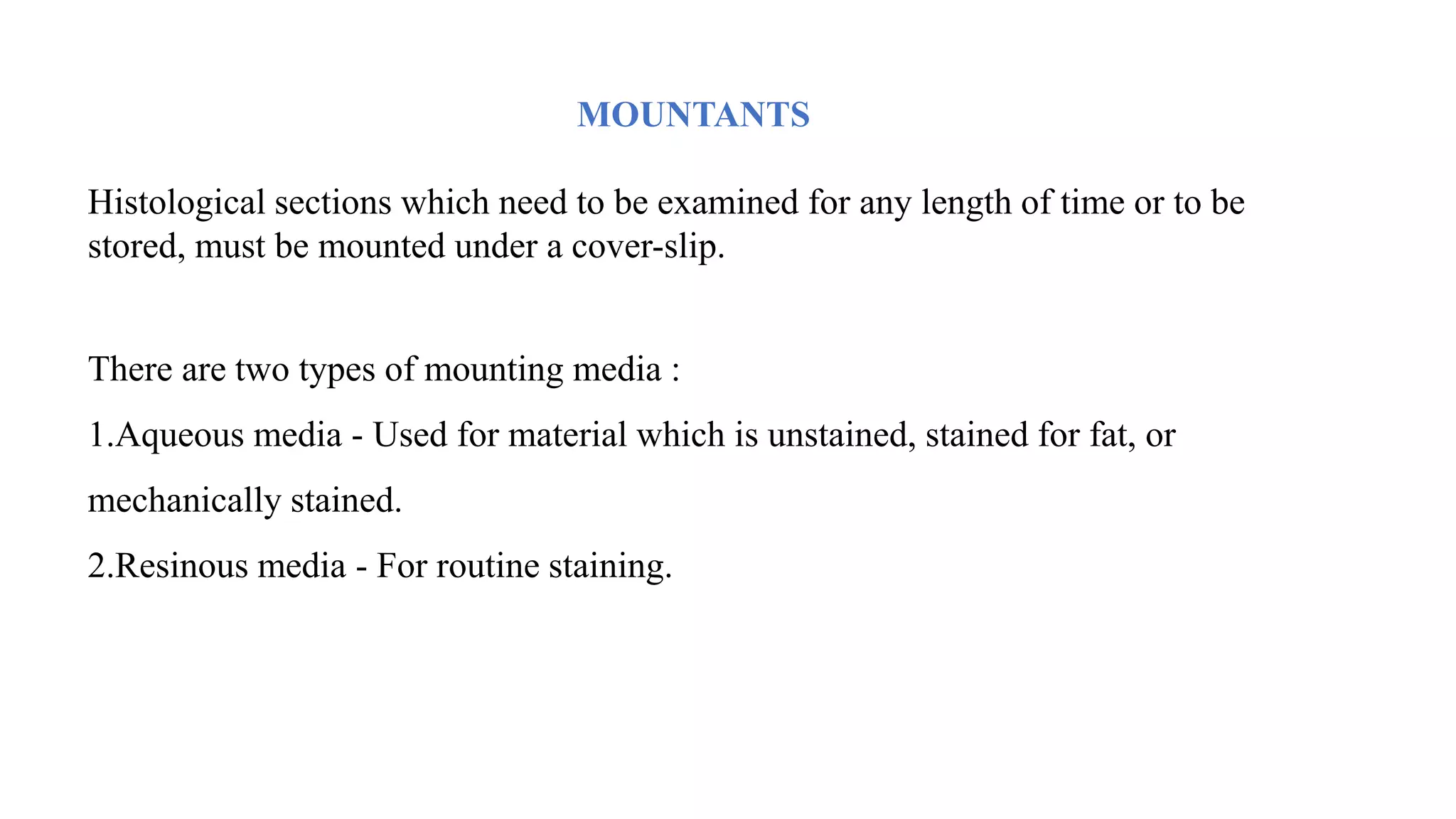 MOUNTANTS
Histological sections which need to be examined for any length of time or to be
stored, must be mounted under a cover-slip.
There are two types of mounting media :
1.Aqueous media - Used for material which is unstained, stained for fat, or
mechanically stained.
2.Resinous media - For routine staining.
 